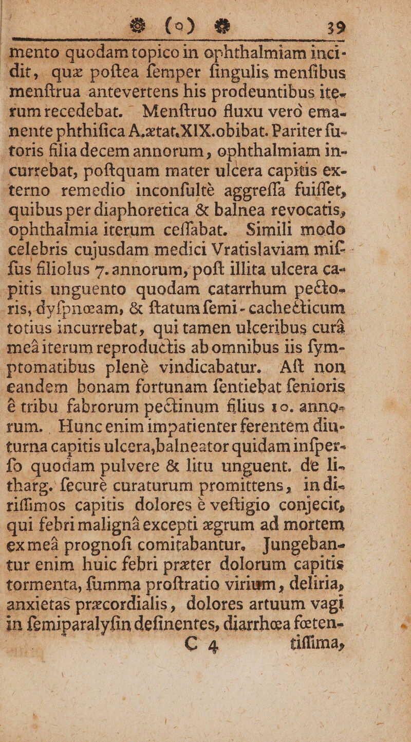 mento quodam topico in ophthalmiam inci- menftirua antevertens his prodeuntibus ite» rumrecedebat. Menftruo fluxu veró ema- nente phthifica A.xtat. XIX.obibat. Pariter fü- currebat, poftquam mater ulcera capitis ex- terno remedio inconfulté aggreífa fuiffet, quibus per diaphoretica &amp; balnea revocatis, ophthalmia iterum ceffabat. Simili modo celebris cujusdam medici Vratislaviam mif- fus filiolus 7. annorum, poft illita ulcera ca- totius incurrebat, qui tamen ukceribus curà meàaiterum reproductis ab omnibus iis fym- ptomatibus plené vindicabatur. Aít non e tribu fabrorum pectinum filius 10. anng- rum. Huncenim impatienter ferentem diu- turna capitis ulcera,balneator quidam infper- fo quodam pulvere &amp; litu unguent. de li- thatg. fecuré curaturum promittens, indi- riffimos capitis dolores e veftigio conjecit, qui febri malignà excepti xgrum ad mortem exmeàá prognofi comitabantur. Jungeban- tur enim huic febri prxter. dolorum capitis tormenta, fumma proftratio virium , deliria, anxietas przcordialis, dolores artuum vagi in femiparalyfin definentes, diarrhea feeten-—