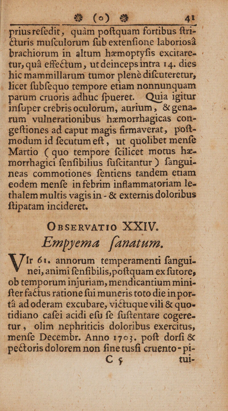 ' &amp;uris mufculorum füb extenfione laboriosa brachiorum in altum hxmoptyfis excitare- tur, quà effe£tum , ut deincepsintra 14. dies : hic mammillarum tumor plené difcuteretur, - licet fübfequo tempore etiam nonnunquam parum cruoris adhuc fpueret. Quia 1gitur infuper crebris oculorum, aurium, &amp; gena- rum vulnerationibus hzmorrhagicas con- geftiones ad caput magis firmaverat, poft- - Martio ( quo tempore fcilicet motus hz- morthagici fenfibihus füfcitantur ) fangui- neas commotiones fentiens tandem etiam eodem menfe infebrim inflammatoriam le- ftipatam incideret.  OssrEnvATIO XXIV. Empyema | [anatum. /Ir 61. annorum. temperamenti fangui- nei, animi fenfibilis,poftquam ex fütore; ob temporum injuriam, mendicantium mini- fter factus ratione fui muneris toto die in por- tà ad oderam excubare, victuque vili &amp; quo- tidiano cafei acidi efu fe fuüftentare cogere- tur, olim nephriticis doloribus exercitus, menfe Decembr. Anno 1703. poft dorfi &amp; pectoris dolorem non finetusfi cruento- pi-