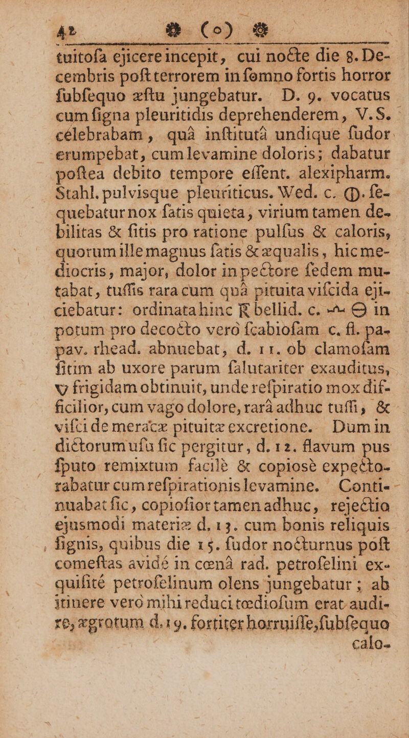 cembris poftterrorem in fomno fortis horror fubfequo zxftu jungebatur. D. 9. vocatus cum figna pleuritidis deprehenderem, V.S. erumpebat, cum levamine doloris; dabatur poftea debito tempore effent. alexipharm. Stahl. pulvisque pleuriticus. Wed. c. (p. fe- p diocris, major, dolor in pectore fedem mu- tabat, tuffis rara cum quà pituita vifcida eji- ciebatur: ordinatahinc E bellid. c. -- O in potum pro decocto vero fcabiofam c. fl. pa- pav. rhead. abnuebat, d. 11. ob clamofam v fügidam obtinuit, unde refpiratio mox dif- vifcide meracz pituitzexcretione.... Dum in dictorumufa fic pergitur, d. 12. flavum pus fputo remixtum facil? &amp; copiose expecto- rabatur cumrefpirationislevamine. | Conti- nuabat fic, copiofiortamen adhuc, rejectio ejusmodi materiz d. 13. cum bonis reliquis , fignis, quibus die 15. fudor nocturnus poft comeftas avid? in cenà rad. petrofelini ex- bU janere vero mihireduci tediofum erat audi- re, xgrotum d.19. fortiter horruiffe,fubfequo calo-