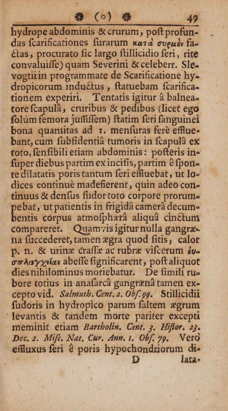 —GBdie o eu s - hydropeabdominis &amp; crurum, poftprofun- das fcarificationes fürarum xe«d cveuóv fa- étas, procurato fic largo fuüllicidio feri, rite convaluiffe) quam Severini &amp; celebert. Sle. vogtiiin programmate de Scarificatione hy«- dropicorurn inductus , ftatuebam fcarifica- tionem experiri. l'entatis igitur à balnea- torefcapulà, cruribus &amp; pedibus (licet ego. folàm femota juffiffem) ftatim feri fanguinei bona quantitas ad 3. menfutas fere efflue- - bant cum fubfidentià tumoris in fcapulà ex toto, fenfibili etiam abdominis: poftétis in» fuper diebus partim ex incifis, partim &amp;fpon« te dilatatis poris tantum feri efluebat, ut lo« dices continué madefierent , quin adeo cori- , tinuus &amp; denfus füdortoto corpore prorum« peébat, ut patientis in frigidà camerá decum- bentis corpus atmofphzxtá aliquà cinctum compareret. Quamisigitur nulla gangrz« fia füccederet, tamen gra quod fitis, calot p. n. &amp; urinz crafTe ac rubrz vifcerum 4u- e Àa'yysíay abeffe fignificarent, poftaliquot diesnihilominus moriebatur. De fimili ru« bore totius in anafatcà gangtzná tamen ex« cepto vid. Salziutb. Cent. 2. O2f: 99. Stillicidii füdoris in hydropico patum faltem zgrum 'Jevantis &amp; tandem morte pariter excepti meminit etiam Zartbolin, Cent. 3. Hiflor. 25. Dec. 2. Mifc, Nat, Cir. Ann. 1, Obf. 79. Vetà eflluxus feri 8 poris — di- | | D ata«