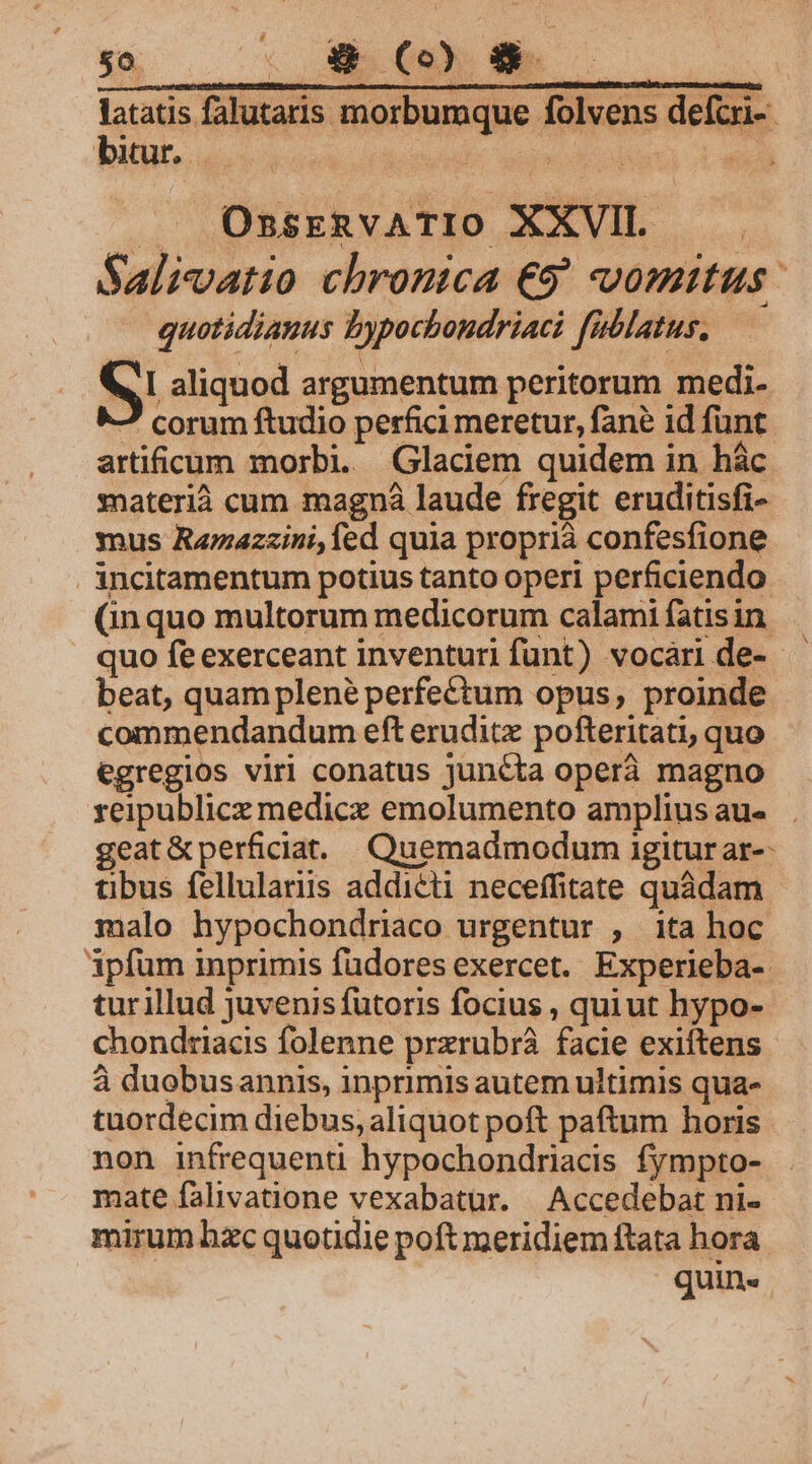 latatis falutaris morbumque folvens deftri- biur. —-— ! TT |i: . OssEeRvATIO XXVII. Saliatio chronica €9' vomitus: quotidiauus bypocbondriaci füblatus. I aliquod argumentum peritorum medi- 2 corum ftudio perfici meretur, fane id funt artificum morbi. Glaciem quidem in hác materià cum magná laude fregit eruditisfi- ynus Razazzini, fed quia proprià confesfione incitamentum potius tanto operi perficiendo (inquo multorum medicorum calami fatis in quo fe exerceant inventuri funt) vocari de- beat, quam plené perfectum opus, proinde commendandum eft eruditz pofteritati, quo egregios virl conatus juncta operà magno reipublice medice emolumento ampliusaus . geat&amp; perficiat. Quemadmodum igitur ar-- tibus fellulariis addicti neceffitate quadam malo hypochondriaco urgentur , ita hoc Apfum inprimis füdores exercet. Experieba- tur illud Juvenis futoris focius , quiut hypo- chondtiacis folenne prxrubrá facie exiftens à duobusannis, inprimis autem ultimis qua- tuordecim diebus, aliquot poft paftum horis non infrequenti hypochondriacis fympto- mate falivatione vexabatur. | Accedebat ni- mirum hzc quotidie poft meridiem ftata hora quin«
