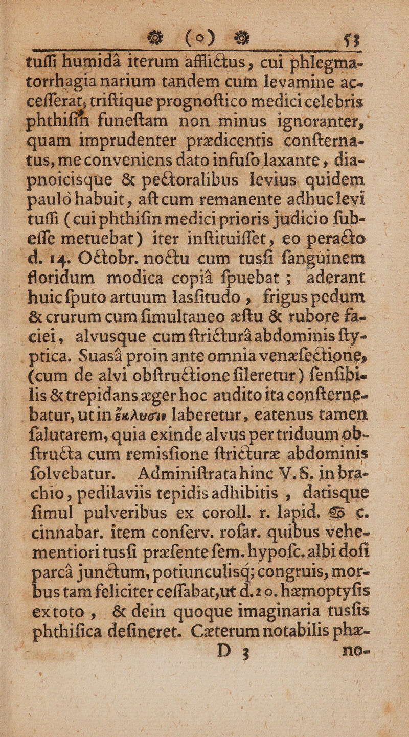 : , M RS) —— — i99 .tuífi humidà iterum afflictus, cui phlegma- torrhagia narium tandem cum levamine ac-.- cefferát, criftique prognoftico medici celebris phthifín funeftam non minus ignoranter, quam imprudenter przdicentis confterna- tus, me conveniens dato infufo laxante , dia- pnoicdsque &amp; peGtoralibus levius quidem paulo habuit, aftcum remanente adhuclevi tuffi (cui phthifin medici prioris judicio fub-— effe metuebat) iter inflituiffet, eo peracto — à. 14. O&amp;tobr. noctu cum tusfi fanguinem .floridum modica copià fpuebat ; aderant huicfputo artuum lasfitudo , frigus pedum &amp; crurum cum fimultaneo xftu &amp; rubore fa- ciei, alvusque cum ftricturà abdominis fty- . ptica. Suasá proin ante omnia venzfectione, (cum de alvi obftrué&amp;tione fileretur) fenfibi- lis &amp; trepidans xger hoc audito ita confterne- batur, utin £cAvew laberetur, eatenus tamen falutarem, quia exinde alvus per triduum ob- ftru&amp;ta cum remisfione ftricturz abdominis folvebatur. | Adminiftratahinc V.S. in bra- hio, pedilaviis tepidisadhibitis , datisque fimul pulveribus ex coroll. r. lapid. 85 c. cinnabar. item conferv. rofar. quibus vehe- mentiori tusfi prxfente fem. hypofc. albi dofi parcà junctum, potiunculisd; congruis, mor- -bustam feliciter ceffabat,ut d.2 o. hzmoptyfis extoto , &amp; dein quoque imaginaria tusfis , phthifica defineret. Caterum notabilis phz- a D 3 no-