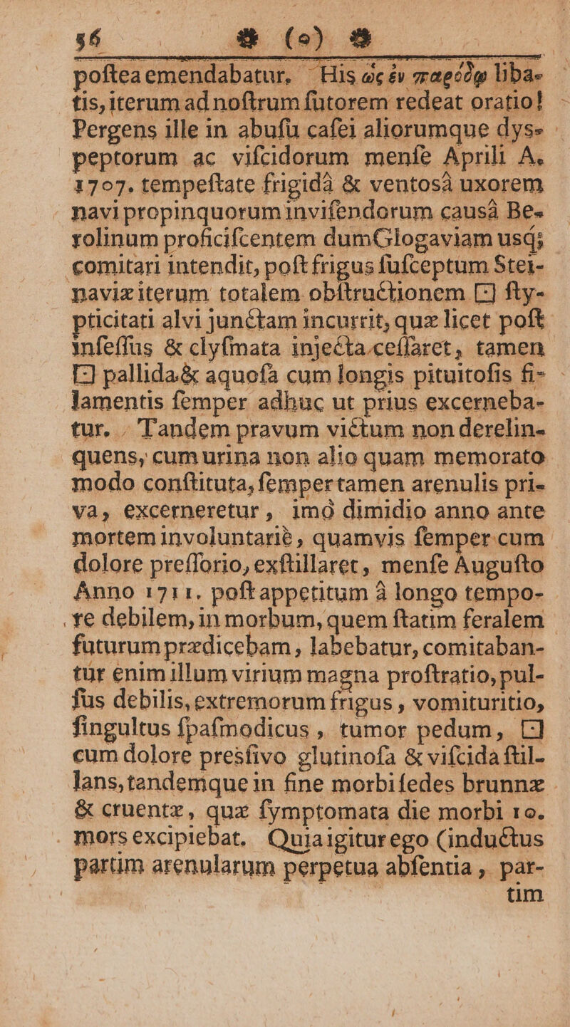 tis, iterum ad noftrum fütorem redeat oratio! - Pergens ille in abufu cafei aliorumque dys» peptorum ac vifcidorum menfe Aprili A. 1707. tempeftate frigidà &amp; ventosà uxorem navi propinquorum invifendorum causá Be rolinum proficifcentem dumGlogaviam usd; comitari intendit, poft frigus fufceptum Stei- pavixiterum totalem obítru&amp;tionem [:) fty- pticitati alvi junétam incurrit, quz licet poft nfeffus &amp; clyfmata injecta.ceffaret, tamen [] pallida&amp; aquofa cum longis pituitofis fi- - lamentis femper adhuc ut prius excerneba- tur. . Tandem pravum victum non derelin- quens, cum urina non alio quam memorato modo conftituta, fempertamen arenulis pri- Va, excerneretur, imo dimidio anno ante mortem involuntarié , quamvis femper. cum dolore prefforio, exftillaret, menfe Augufto Anno 1711. poftappetitum à longo tempo- . e debilem, in morbum, quem ftatim feralem | futurum przdicebam ; labebatur, comitaban- tur enim illum virium magna proftratio, pul- fus debilis, extremorum teh , vomituritio, fingultus fpa(modicus ,, tumor pedum, CJ] cum dolore presfivo glutinofa &amp; vifcida ftl- lans,tandemque in fine morbifedes brunnx &amp; cruentz, quz fymptomata die morbi 1o. morsexcipiebat. Quiaigiturego (inductus parum arenularum perpetua abfentia , par- | : tim
