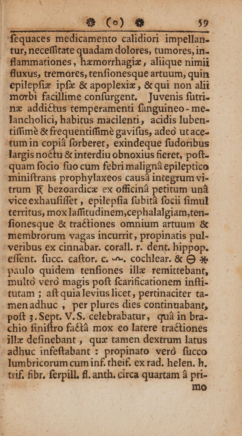 *fequaces medicamento calidiori impellan- tur, neceffitate quadam dolores, tumores, in- flammationes , hzmorrhagiz , aliique nimii fluxus, tremores, tenfionesque artuum, quin epilepfix ipfz &amp; apoplexiz , &amp; qui non alit morbi facillime confürgent. Juvenis futri- nz addictus temperamenti fanguineo - me- lancholici, habitus macilenti, acidis luben- tiffimé &amp; frequentiffimé gavifus, adea utace- 'tumin copiá forberet, exindeque füdotibus largis noctu &amp; interdiu obnoxius fieret, poft- quam focio fuo cum febrimaligná epileptico miniftrans prophylaxeos causà integrum vi- trum RR bezoardicx ex officinà petitam unà vice exhaufiffet , epilepfia fubità focii fimul : territus, mox laffitudinem;cephalalgiam,ten- fionesque &amp; traé£tiones omnium artuum &amp; membrorum vagas incurrit , propinatis pul- 'veribüs ex Ji. oh corall. r. dent. hippop. effent. fücc. caftor. c. ^. cochlear. &amp; O 3 - paulo quidem tenfiones ille remittebant, inuitó vero magis poft fcarificationem infti- tutam ; aftquialevius licet, pertinaciter ta- menadhuc , per plures dies continuabant, poft 3. Sept. V. S. celebrabatur, quà in bra- chio finiftro faQtà mox €o latere tractiones -3llz definebant , qux tamen dextrum latus -adhuc infeftabant : propinato veró fücco Jumbricorum cum inf. theif. ex rad. helen. h. tif, fibr, ferpill. fl. anth. circa quartam à pri-— : mno