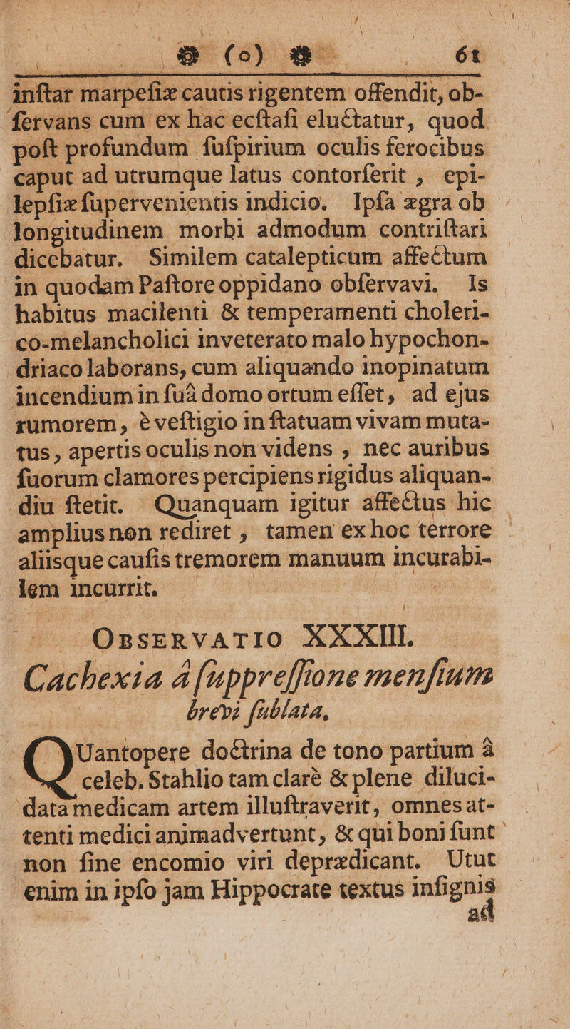 Y cu ET c M Lut inftar marpefiz cautis rigentem offendit, ob- fervans cum ex hac ecftafi eluctatur, quod poft profundum fufpirium oculis ferocibus caput ad utrumque latus contorferit ,' epi- lepfizfupervenientis indicio. Ipfa xgraob Jongitudinem morbi admodum contrftari dicebatur. Similem catalepticum affectum in quodam Paftoreoppidano obfervavi. Is habitus macilenti &amp; temperamenti choleri- co-melancholici inveterato malo hypochon- driaco laborans, cum aliquando inopinatum incendiumin fuà domo ortum effet, ad ejus rumorem, e veftigio in ftatuam vivam muta- tus, apertisoculisnon videns , nec auribus fuorum clamores percipiens rigidus aliquan- diu ftetit. Quanquam igitur affectus hic ampliusnon rediret , tamen ex hoc terrore - aliisque caufis tremorem manuum incurabi- lem incurrit. — | 2^ -«. OssERvATIO XXXIIL Cachexia 4 [uppre[fone menftum | brevi fublata, Uantopere doctrina de tono partium à celeb. Stahlio tam claré &amp; plene diluci- 'datamedicam artem illuftraverit, omnes at- tenti medici animadvertunt,; &amp; qui boni funt mon fine encomio viri deprxdicant. Utut enim in ipfo jam Hippocrate textus — | a