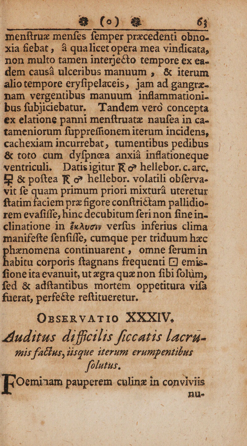 d menftruz menfes femper precedenti obno- dem causà ulceribus manuum ,. &amp; iterum nam vergentübus manuum inflammationi. bus fubjciebatur. Tandem veró concepta cachexiam incurrebat , tumentibus pedibus &amp; toto cum dyfpnea anxià inflationeque wentriculi. Datisigitur R c? hellebor. c. arc, [3 &amp; poftea E c^ hellebor. volatili obferva- vit fe quam primum priori mixtura uteretur rem evafiffe, hinc decubitum feri non finein- clinatione in ZxAvew verfus inferius clima manifefte fenfiffe, cumque per triduum hxc phenomena continuarent , omne ferum in fione ita evanuit, ut xgra quz non fibi folüm, fuerat, perfecte reftitueretur. OzsssRvATIO XXXIV, uditus difficilis ficcatis lacrau- snis faclus, sque iterum erumpentibus UO C fUMPUT, nu- J