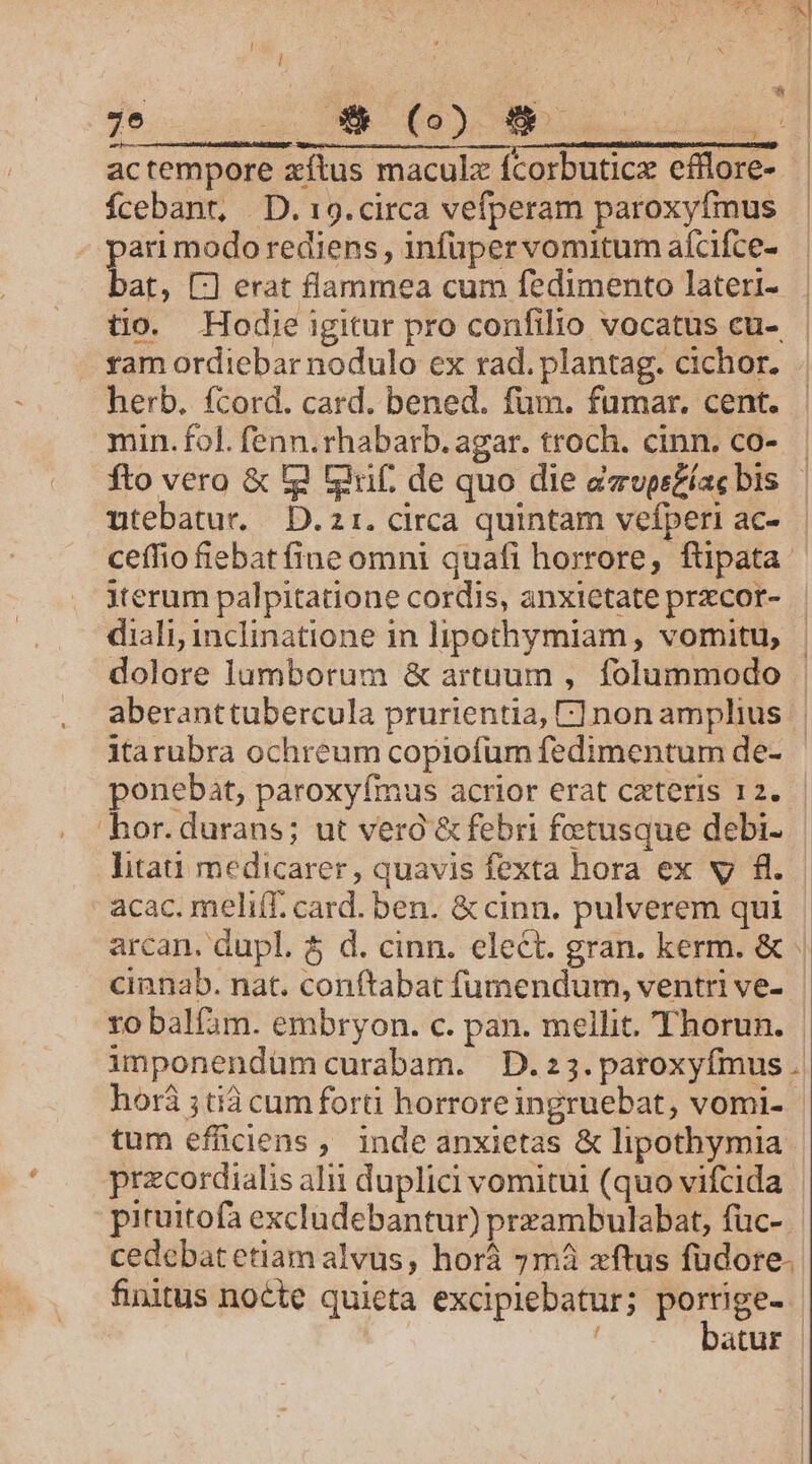 e ! Ícebant, | D. 19. circa vefperam paroxyfmus pari modo rediens , infuper vomitum aícifce- herb. fcord. card. bened. fum. fumar. cent. min. fol. fenn. rhabarb. agar. troch. cinn. co- utebatur. D. 2 1. circa quintam vefperi ac- iterum palpitatione cordis, anxietate przcor- diali, inclinatione in lipothymiam, vomitu, dolore lumborum &amp; artuum , folummodo ponebat, paroxyfmus acrior erat cxteris 12. hor. durans; ut vero &amp; febri fotusque debi- litat medicarer, quavis fexta hora ex vy fl. acac. meliff. card. ben. &amp; cinn. pulverem qui cinnab. nat. conftabat fumendum, ventri ve-  á - tum efficiens ; inde anxietas &amp; lipothymia przcordialis alii duplici vomitui (quo vifcida pituitofa excludebantur) prxambulabat, füc- finitus nocte quieta excipiebatur; porrige- batur