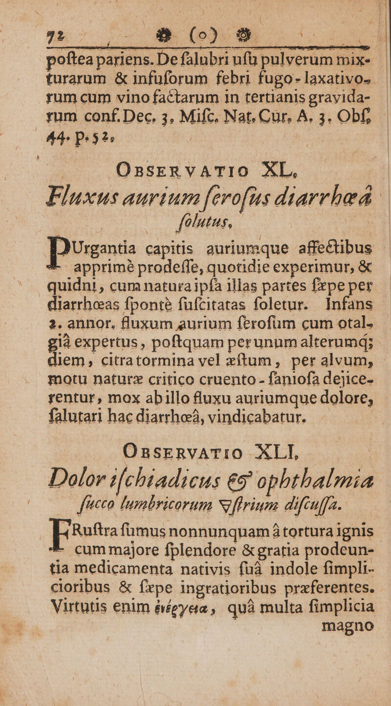 OsnsEeRvATIO XL. folutus, apprimé prodeffe, quotidie experimur, &amp; diarrheas fponte füfcitatas foletur. Infans 2. annor. fluxum aurium ferofüm cum otal. già expertus , poftquam perunum alterumd; diem, citratormina vel xítum, per alvum, motu naturz critico cruento - faniofa dejice- rentur, mox abillo fluxu auriumque dolore, falutari hac diarrhea, vindicabatur. | OsasrnvATIO XLI, Dolor t[chiadicus €5 ophtbalmia fco Tumbricorum Niflrium difcuffa. pst fümus nonnunquamá tortura ignis *- cummajore fplendore &amp;gratia prodeun- tia medicamenta nativis fuà indole fimpli- Virtutis enim éégyeta ,, quà multa fimplicia magno