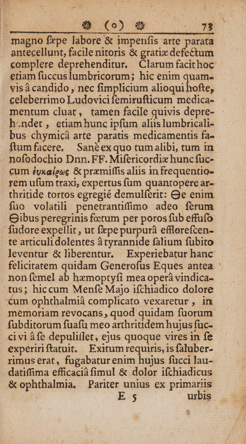 - magno firpe labore &amp; impenfis arte parata antecellunt, facile nitoris &amp; grati defectum etiam fuccus lumbricorum; hic enim quam. visà candido , nec fimplicium alioqui hofte, celeberrimo Ludovici femirufticum medica- mentum cluat, tamen facile quivis depre- h.ndet, etiamhunc ipfum aliis lumbricali- - bus chymicá arte. paratis medicamentis fa- . nofodochio Dnn.FF. Mifericordix huncfüc- - €um éyxaieec &amp; prxmiffis aliis in frequentio- rem ufum traxi, expertus füm quantopere ar- thritide tortos egregié demulferit: Qe enim fuo volatili penetrantiffimo adeo ferum ibus peregrinis foetum per poros füb effufo fudore expellit, ut fepe purpurá efflerefcen- te atticuli dolentes átyrannide falium fübito felicitatem quidam Generofus Eques antea. non femel ab hzmoptyfi mea operà vindica- tus; hiccum Menfe Majo ifchiadico dolore um ophthalmià complicato vexaretur , in fübditorum fuafü meo arthritidem hujus füc- ci vi áfe depuliflet, ejus quoque vires in fe expeririftatuit. | Exitum requiris, is faluber- rimus erat, fügabatur enim hujus fücci lau- datiffima efficacià fimul &amp; dolor ifchiadicus &amp; ophthalmia. Pariter unius ex primariis i -—