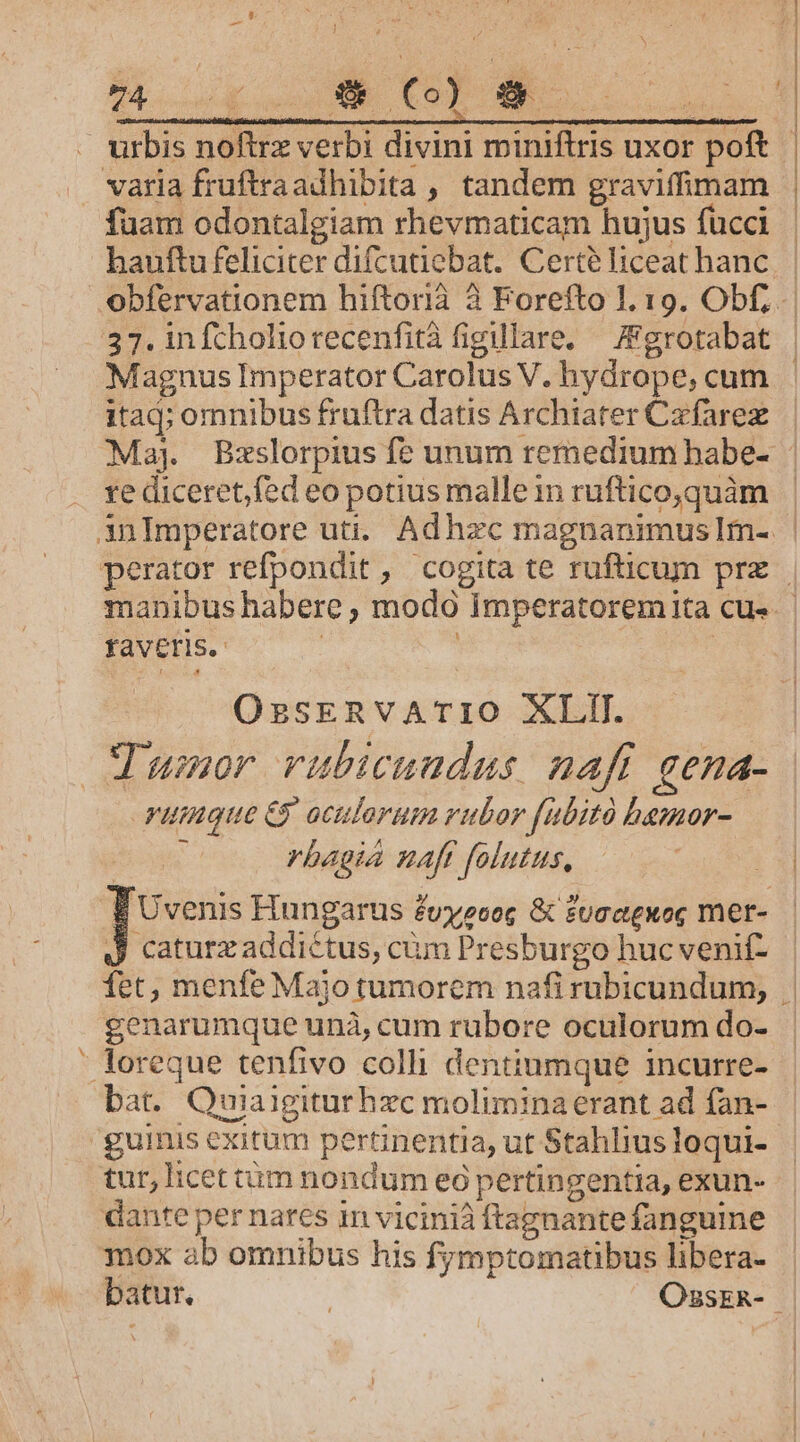 urbis noftrz verbi divini miniftris uxor poft fuam odontalgiam rhevmaticam hujus fucci itad; omnibus fruftra datis Archiater Czfarez re diceret,fed eo potius malle in ruftico,quàm DL favEris. OssERVATIO XLIT. t yuimnque e oculorum rubor fubito bemor- rbagia naft folutus, J caturzaddictus, cüm Presburgo huc venif- genarumque unà, cum rubore oculorum do- bat. Quiaigiturhzc moliminaerant ad fan- tur, licet tüm nondum eó pertingentia, exun- dante per nares in vicinià ftagnantefangume mox ab omnibus his fymptomatibus libera-
