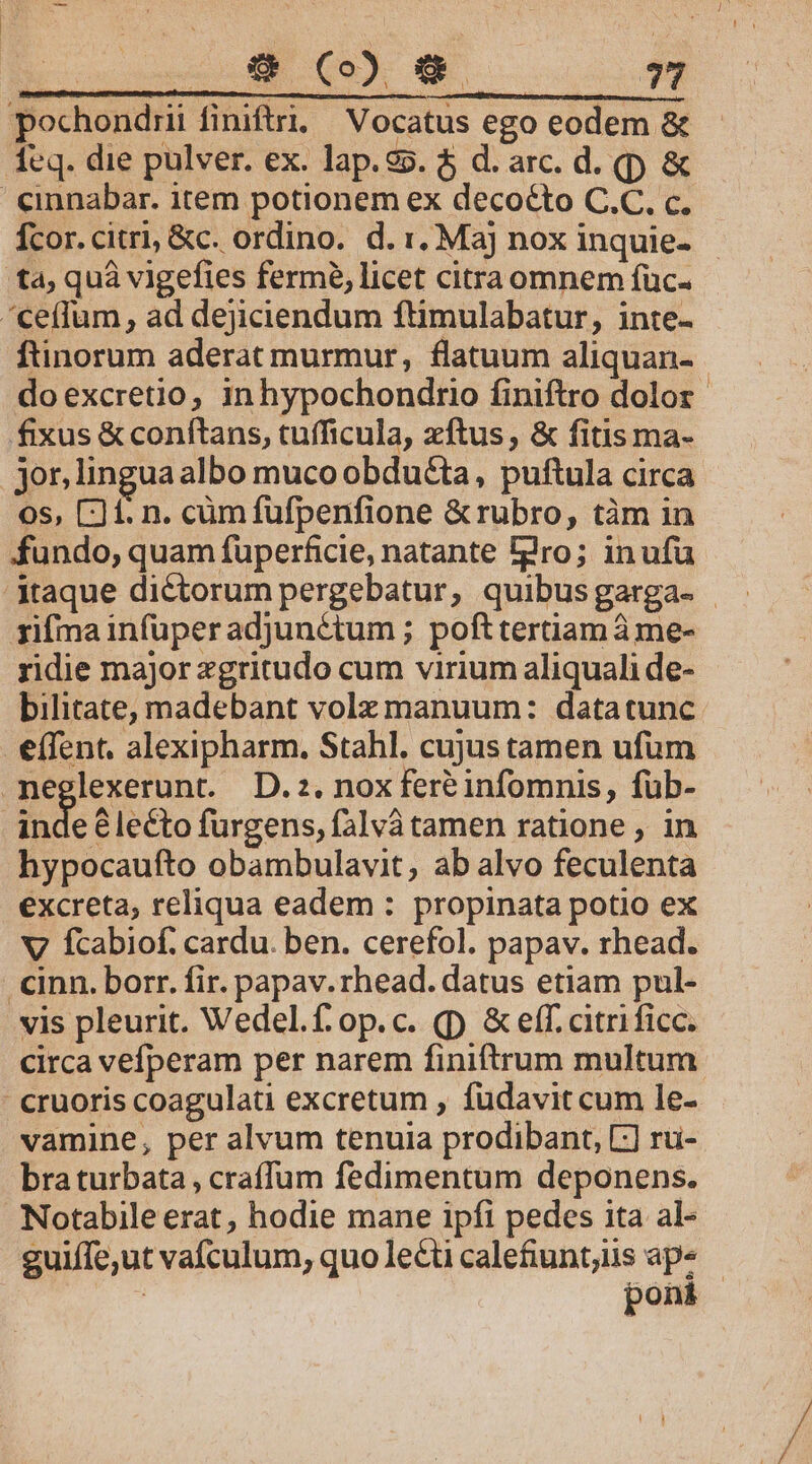 pochondrii finiftri; Vocatus ego eodem &amp; eq. die pulver. ex. lap.25. $ d. arc. d. (p &amp; &amp;inabar. item potionem ex decocto C.C. c. Ícor.citri, &amp;c. ordino. d. 1. Maj nox inquie- - ta; quà vigefies fermé, licet citra omnem füc- cetlum, ad dejiciendum ftimulabatur, inte- ftinorum aderat murmur, flatuum aliquan- doexcretio, inhypochondtio finiftro dolor fixus &amp; conftans, tufficula, xftus, &amp; fitis ma- jor,lingua albo muco obducta, puftula circa os, 1. n. cüm fufpenfione &amp;rubro, tàm in fundo, quam füperficie, natante dro; inufu taque dictorum pergebatur, quibusgarga- | rifma infuper adjunctum ; pofttertiam à me- ridie major zgritudo cum virium aliquali de- bilitate, madebant volz manuum: datatunc effent. alexipharm. Stahl. cujus tamen ufum -meglexerunt. D.2. noxfereéinfomnis, füb- | inde lecto furgens, falvà tamen ratione , in hypocaufto obambulavit, ab alvo feculenta excreta, reliqua eadem : propinata potio ex v? fcabiof. cardu. ben. cerefol. papav. rhead. .cinn. borr. fir. papav.rhead. datus etiam pul- vis pleurit. Wedel.f.op.c. (p &amp; eff. citrificc. circa vefperam per narem finiftrum multum cruoris coagulati excretum , fudavit cum le- vamine, per alvum tenuia prodibant, L-] rü- bra turbata , craffum fedimentum deponens. Notabile erat, hodie mane ipfi pedes ita al- guiffe,ut vafculum, quolecticaletunt,us aps - ! poni