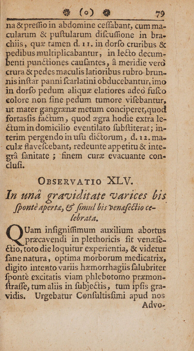 » pedibus mulaplicabantur, in lecto decum- benti punctiones caufantes, à meridie vera nisinftar pannifcarlatini obducebantur, imo in dorfo pedum aliquz elatiores adeo fufco eolore non fine pedum tumore. vifebantur, ut mater gangrznz metum conciperet,quod - fortasfis factum , quod zgra hodie extra le- &amp;um in domicilio eventilato fubfüterat; in- clufi. OsskERvATIO XLV.. In una graroiditate varices bis fponte aperta, €9 fimul bis benafectio ce-. | lebrata, Uam infignifimum auxilium abortus -pricavendi in plethoricis fit venzfe- &amp;o, toto dieloquitur experientia, &amp; videtur fane natura, optima morborum medicatrix, fponté excitatis viam phlebotomo prxzmon- Advo-