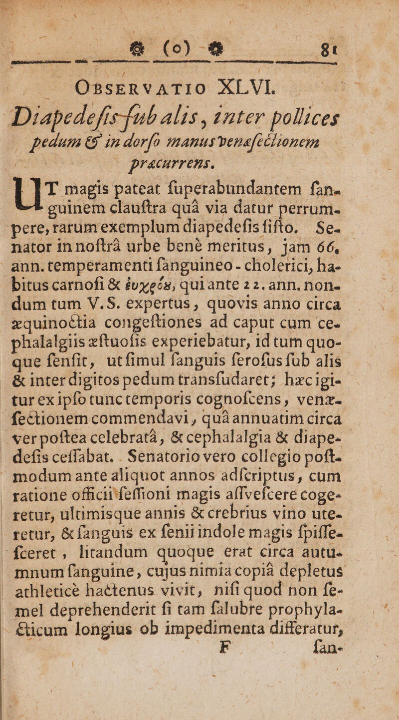 E GET Dx ] n^: ^ OBSERVATIO. XLVI. Diapedefís-fub alis , anter pollices . pedum €$ in dorfo manus venafeétionem — Bou |o pracurrens. LIT sees pateat fuperabundantem fan. . V-* guinem clauftra quà via datur perrum. pere, rarum exemplum diapedefisfifto. Se. nator in noftrá urbe bené meritus, Jam 66, ann.temperamenti fanguineo - cholerici, ha- bitus carnofi &amp; évyeés, qui ante 2 2. ann. non- dum tum V.S. expertus, quovis anno circa xquinoétia congeftiones ad caput cum ce- phalalgiis zftuofis experiebatur, id tum quo- que fenfit, utfimul fanguis ferofus fub alis &amp; inter digitos pedum transfudaret; hzcigi- tur exipfo tunctemporis cognofcens , venz- fectionem commendavi, quà annuatim circa . er poftea celebrata, &amp; cephalalgia &amp; diape- . defis ceffabat. . Senatorio vero collegio poft.  modum ante aliquot annos adfcriptus, cum ratione officii feffioni magis affvefcere coge- retur, ultimisque annis &amp; crebrius vino ute- - retur, &amp; fanguis ex fenii indole magis fpiffe- ceret, litandum quoque erat circa autu- mnum fanguine, cujus nimia copia depletus | athleticé hactenus vivit, nifi quod non fe- mel deprehenderit fi tam falubre prophyla- - €ücum longius ob impedimenta us F an- |