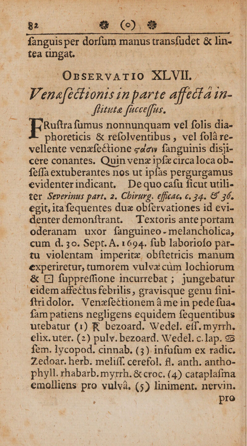 C. j xS fanguis per dorfum manus transfudet &amp; lin- tea üungat. — | ! ; OssERvATIO XLVIT. Venafectionis in parte affecta 1n- 4 fitta facceffus. pd p [use fumus nonnunquam vel folis dia- | phoreticis &amp; refolventibus , vel folà re- vellente venzfecCtione edcw fanguinis disji- cere conantes. Quin venzipíx circaloca ob- feffa extuberantes nos ut ipfas pergurgamus evidenterindicant, Dequocafüu ficut utili- egit, itafequentes dux obfervationes id evi- enter demonftrant. Textoris ante portam oderanam uxor fanguineo- melancholica, cum d. 3o. Sept. A. 1694. fub laboriofo pàr- tu violentam imperitz, obftetricis manum experiretur, tamorem vulvx cüm lochiorum &amp; C] fuppreffione incurrebat ; jungebatur . eidemaffectus febrilis, gravisque genu fini- ftridolor. Venzfectionem à me in pede fua. fam patiens negligens equidem fequentibus utebatur (1) &amp; bezoard. Wedel. eff. myrrh. elix. uter. (2) pulv. bezoard. Wedel. c.lap. 95 fem. lycopod. cinnab. (3). infufüm ex radic. Zedoar. herb. meliff. cerefol. fl. anth. antho- phyll. rhabarb. myrrh. &amp; croc. (4) cataplafma emolliens pro vulvà. (5) liniment. nervin. | : pro