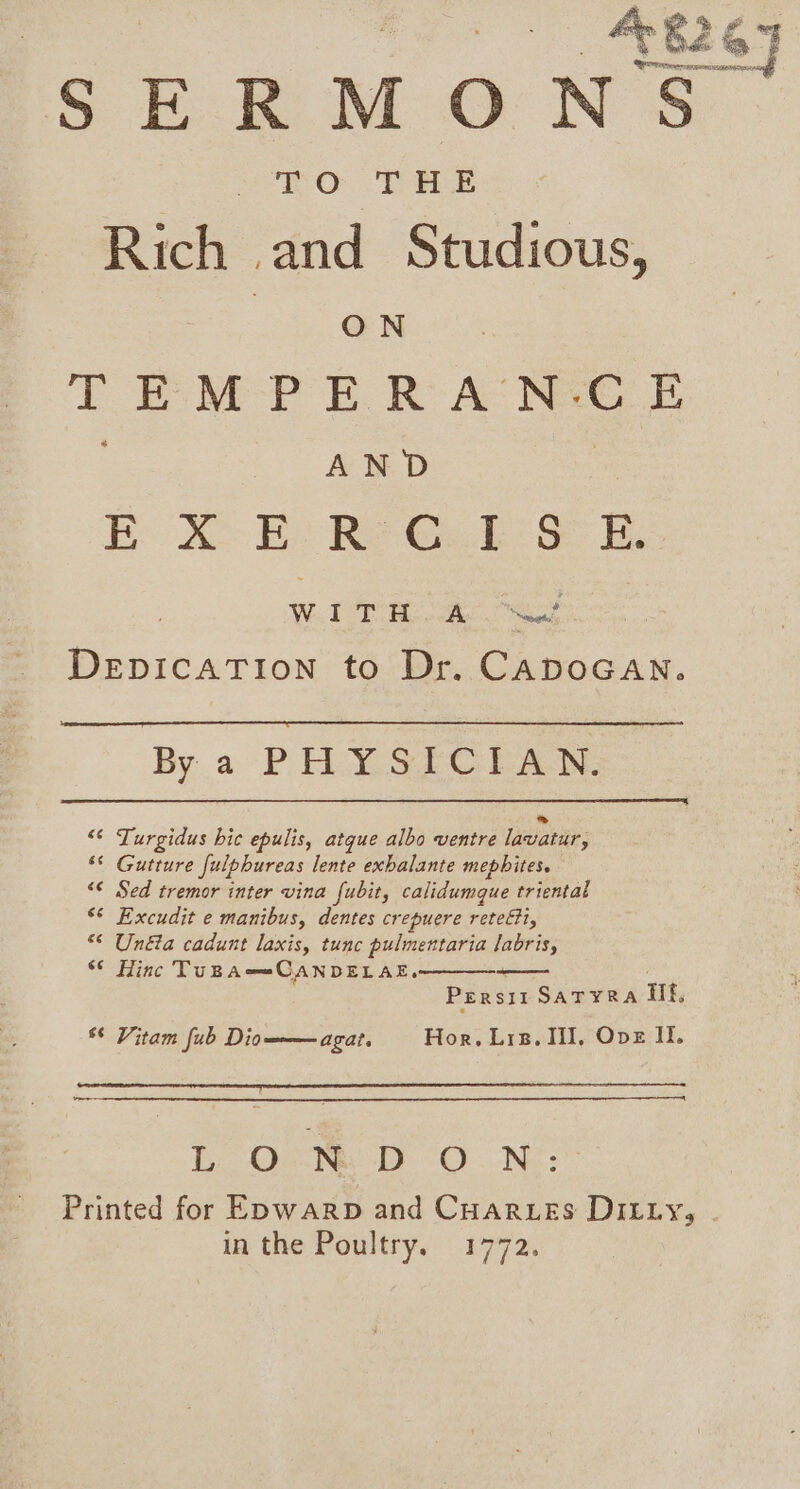 SERMONS. TO THE Rich and Studious, : ON TEM -P E.R A’ Nae E AND Bod Be Re Gs. ba i. Wh TB ae ee DEDICATION to Dr. CADOGAN. By a PHYSICIAN. “¢ Turgidus hic epulis, atque albo ventre Lalani ** Gutture fulpbureas lente exbalante mepbites. &lt;¢ Sed tremor inter vina fubit, calidumque triental * Excudit e manibus, dentes crepuere rete, “* Unéa cadunt laxis, tunc pulmentaria labris, “© Hinc TUBA==CANDELAE,. Persist SatTyra If, agat. Hor. Lis. lil, Ove If. ¢ Vitam fub Dio L Och D O. NE: Printed for Enwarp and Cuartes DILty, in the Poultry. 1772.