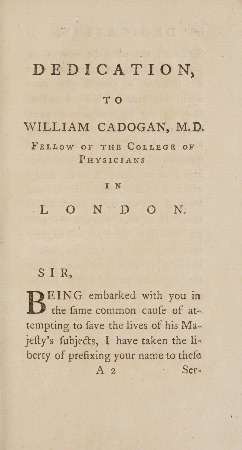 ‘ DEDICATION, PO WILLIAM CADOGAN,.M.D. FELLOW OF THE CoLLEGE OF PHYSICIANS IN 5) yg # eg Bg ie 88 TZ ‘SER, EING embarked with you in the fame common caufe of at- tempting to fave the lives of his Ma- jefty’s fubjects, I have taken the li- -berty of prefixing your name to thefe A ti SOR