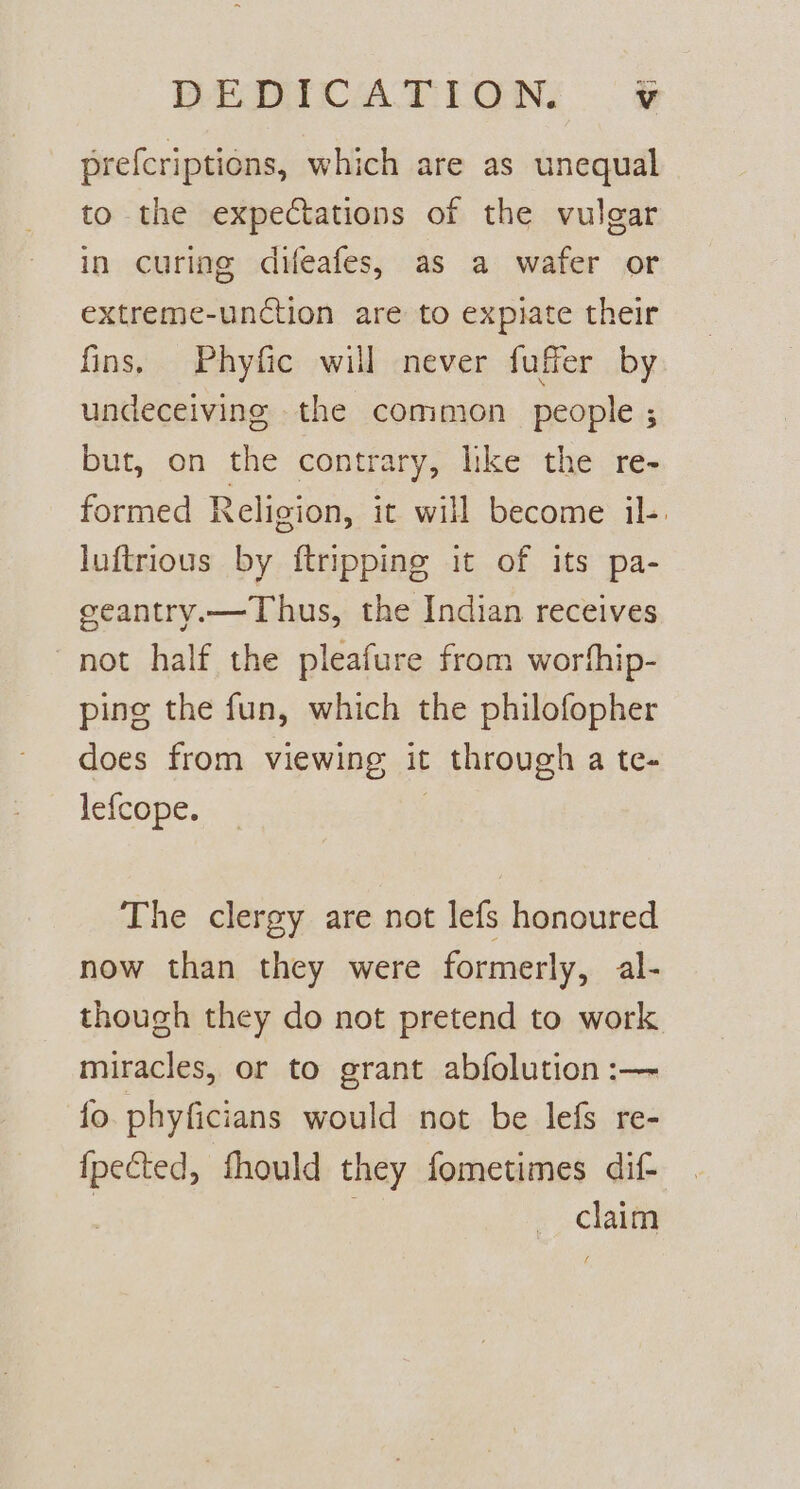 prefcriptions, which are as unequal to the expectations of the vulgar in curing difeafes, as a wafer or extreme-unction are to expiate their fins, Phyfic will never fuffer by undeceivine the common people ; but, on the contrary, like the re- formed Religion, it will become il-. luftrious by ftripping it of its pa- eeantry.—Thus, the Indian receives not half the pleafure from worhip- pine the fun, which the philofopher does from viewing it : through a te- lefcope. The clergy are not lefs honoured now than they were formerly, al- though they do not pretend to work miracles, or to grant abfolution :— fo. phyficians would not be lefs re- pis fhould they fometimes dif- claim