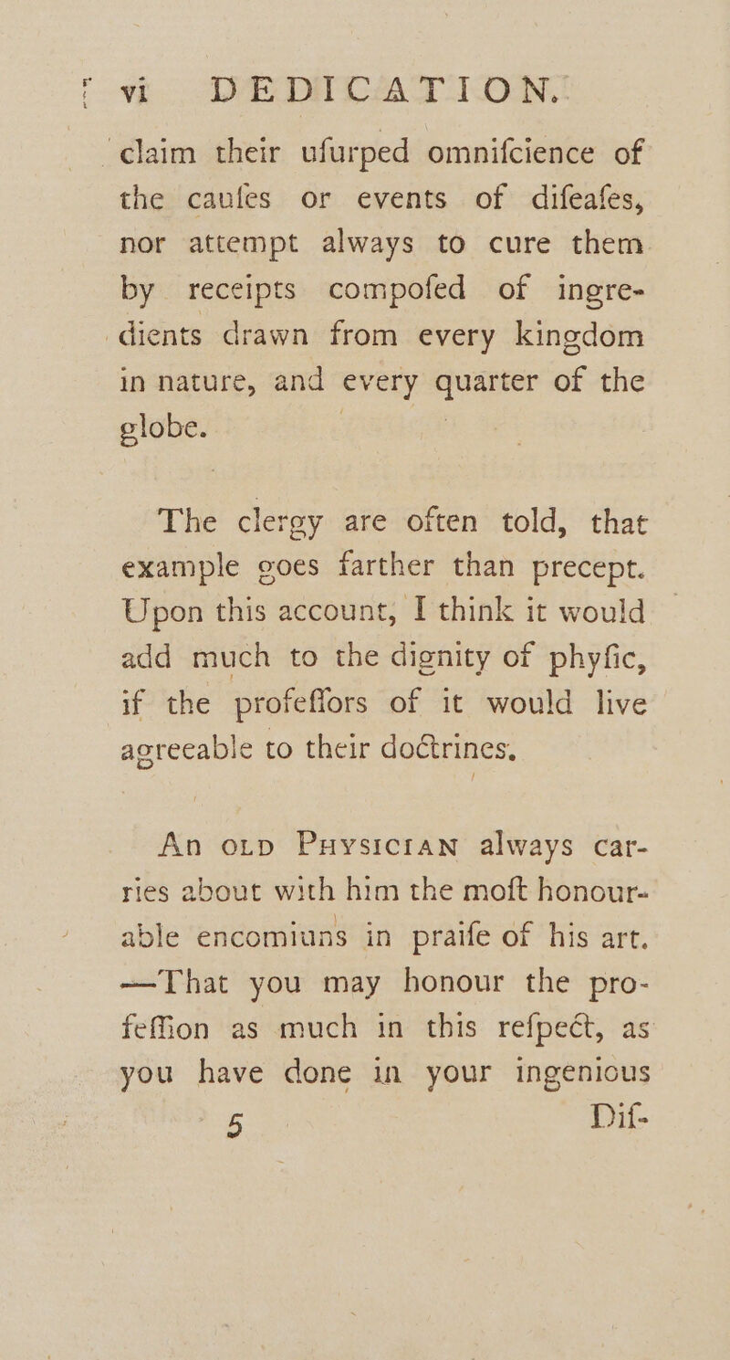 ‘claim their ufurped omnifcience of the caufes or events of difeafes, nor attempt always to cure them by receipts compofed of ingre- dients drawn from every kingdom in nature, and every quarter of the globe. . : The cleray are often told, that example goes farther than precept. Upon this account, I think it would add much to the dignity of phyfic, if the profeffors of it would live agreeable to their doctrines. An orp Puysicran always car- ries about with him the moft honour- able encomiuns in praife of his art. —That you may honour the pro- fefion as much in this refpect, as you have done in your ingenious 5 Dif-