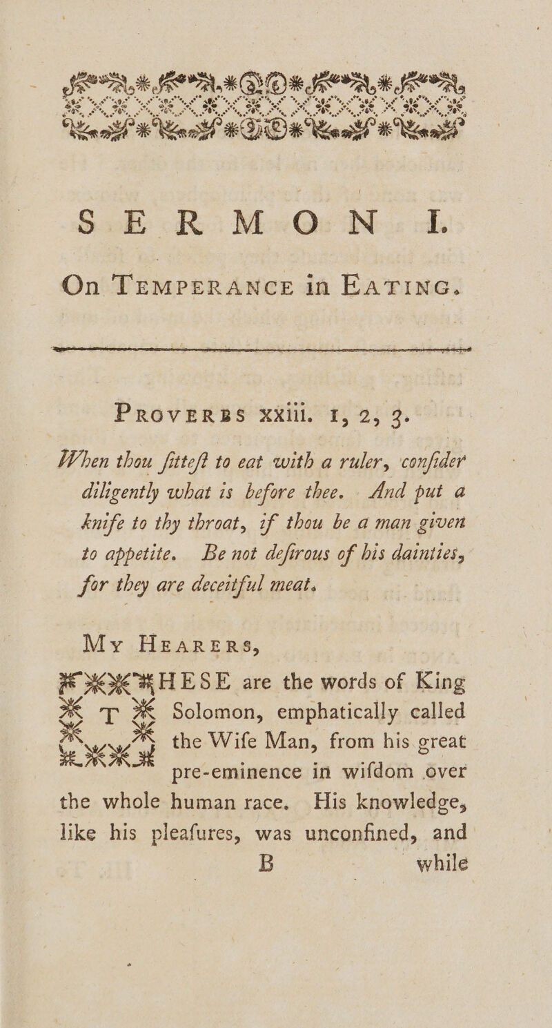 KEEN (FOUN x JOR, Serna KBVOX, ‘ora, BS es ys eS EN SOR alle POUR Pei eT uae, og” os oe, : Pegs °°. OE 4, she eG, °5, Se. * kts om 7 “at eo * ‘oon? BE, FE, on FE, FO oe TE, ot, FB 7, Ors f) ¢ v) “hn apf” ae KOK Reais “ tC Sal it Mon Quite. ch On TEMPERANCE in EATING. PROVERBS XXill. I, 2, 3. When thou fittef? to eat with a ruler, confider diligently what is before thee. And put a knife to thy throat, if thou be a man given to appetite. Be not defirous of bis dainttes, for they are deceitful meat. My HEARERS, * XOK WHESE are the words of King % T %&amp; Solomon, emphatically called the Wife Man, from his great ARM pre-eminence in wifdom over the whole human race. His knowledge, like his pleafures, was unconfined, and B while