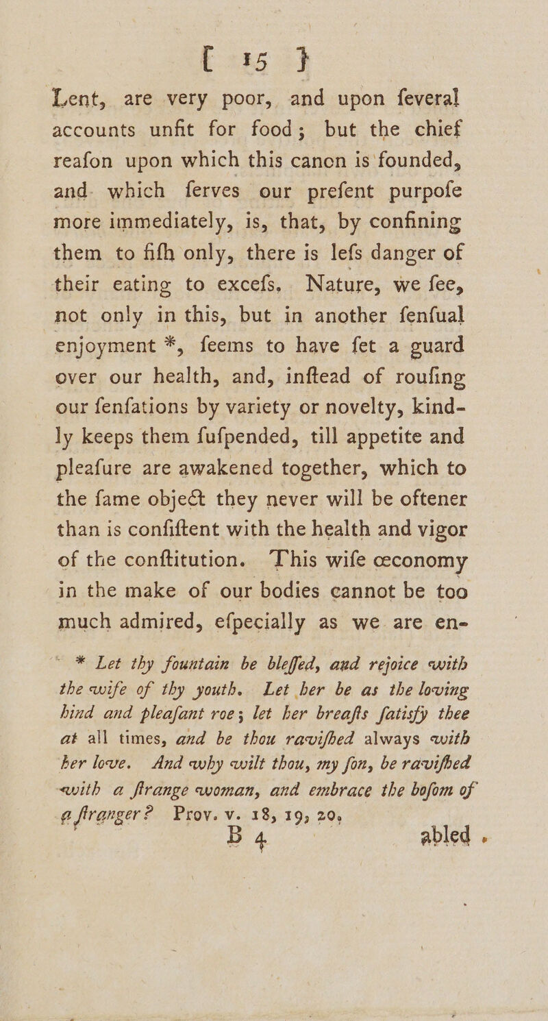 E285 2} Lent, are very poor, and upon feveral accounts unfit for food; but the chief reafon upon which this canon is founded, and. which ferves our prefent purpofe more immediately, is, that, by confining them to fifh only, there is lefs danger of their eating to excefs, Nature, we fee, not only inthis, but in another fenfual enjoyment *, feems to have fet a guard over our health, and, inftead of roufing our fenfations by variety or novelty, kind- ly keeps them fufpended, till appetite and pleafure are awakened together, which to the fame object they never will be oftener than is confiftent with the health and vigor of the conftitution. This wife ceconomy in the make of our bodies cannot be too much admired, efpecially as we are en- ~ * Let thy fountain be blefed, aud rejoice with the wife of thy youth. Let her be as the loving hind and pleafant roe; let her breafts fatisfy thee at all times, and be thou ravifhed always with ber love. And why wilt thou, my fon, be ravifbed with a firange woman, and embrace the bofom of @ firanger ? Prov. v. 18, 195 20, ee abled .