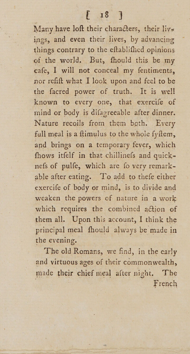 Many have loft their charaters, their live ings, and even their lives, by advancing things contrary to the eftablifhed opinions of the world. But, fhould this be my cafe, I will not conceal my fentiments, nor refift what I look upon and feel to be the facred power of truth. It is well known to every one, that exercife of mind or body is difagreeable after dinner. Nature recoils from them beth, Every full meal is a ftimulus to the whole fyftem, and brings on a temporary fever, which fhows itfelf in that chillinefs and quick- nefs of pulfe, which are fo very remark- able after eating. To add to thefe either exercife of body or mind, is to divide and weaken the powers of nature in a work which requires the combined adtion of them all. Upon this account, I think the principal meal fhould always be made in the evening. The old Romans, we find, in the early and virtuous ages of their commonwealth, made their chief meal after nignt. The 7 | French