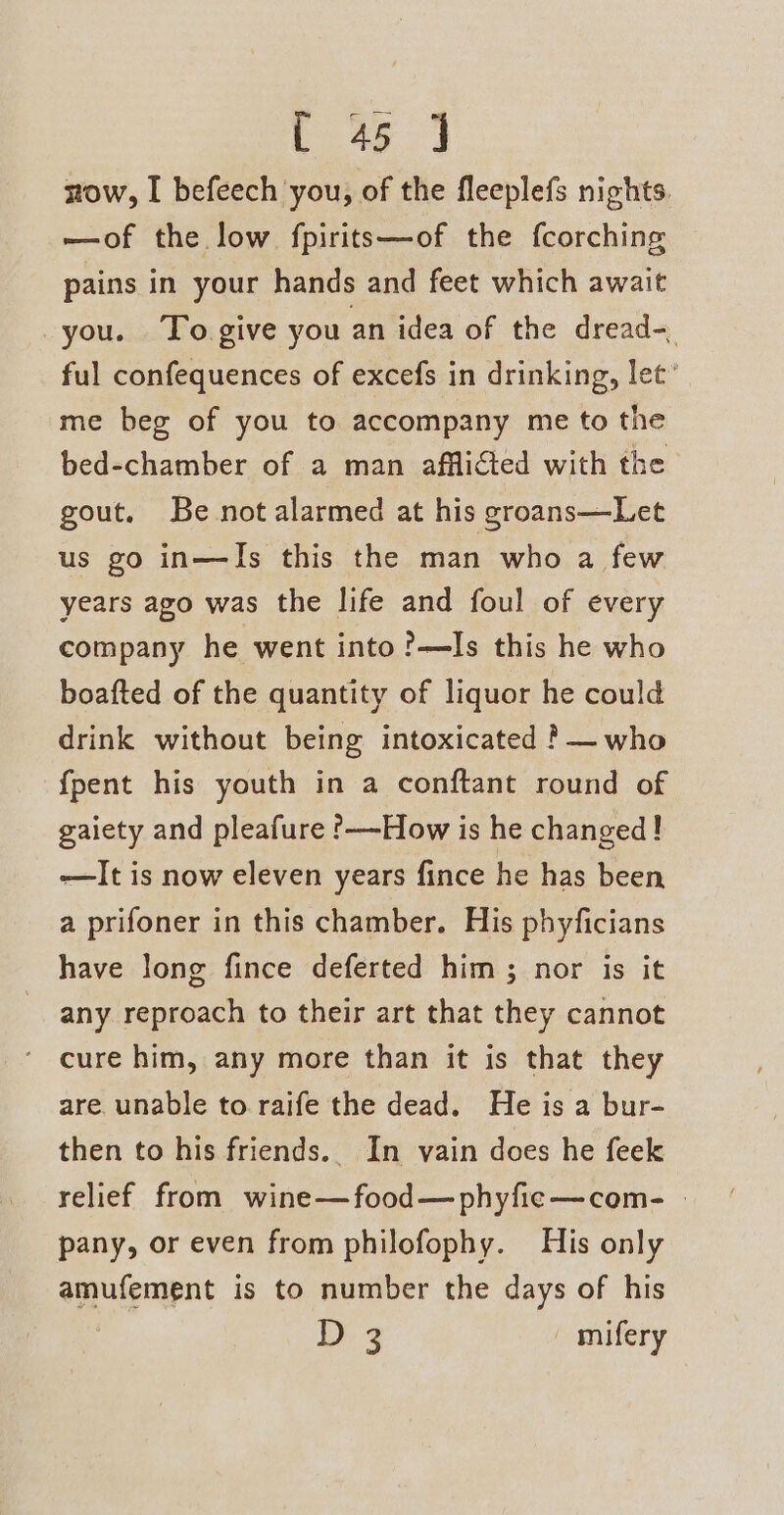 now, I befeech you, of the fleeplefs nights. —of the low fpirits—of the fcorching pains in your hands and feet which await you. To give you an idea of the dread- ful confequences of excefs in drinking, let’ me beg of you to accompany me to the bed-chamber of a man afflicted with the gout. Be not alarmed at his groans—Let us go in—JIs this the man who a few years ago was the life and foul of every company he went into?—lIs this he who boafted of the quantity of liquor he could drink without being intoxicated ?— who {pent his youth in a conftant round of gaiety and pleafure ’——How is he changed! —It is now eleven years fince he has been a prifoner in this chamber. His phyficians have long fince deferted him ; nor is it any reproach to their art that they cannot cure him, any more than it is that they are. unable to raife the dead. He is a bur- then to his friends. In vain does he feek relief from wine—food—phyfic—com- pany, or even from philofophy. His only amufement is to number the days of his 13 me - mifery