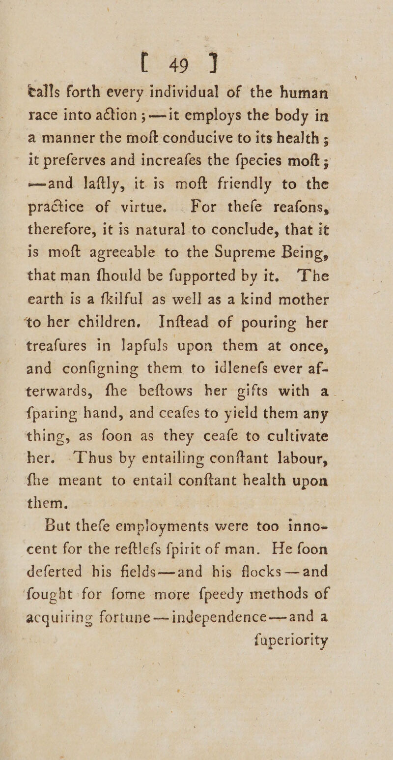 talls forth every individual of the human race into action ;—-it employs the body in a manner the molt conducive to its health ; it preferves and increafes the fpecies moft ; —and laftly, it is moft friendly to the practice of virtue. For thefe reafons, therefore, it is natural to conclude, that it is moft agreeable to the Supreme Being, that man fhould be fupported by it. The earth is a fkilful as well as a kind mother to her children. Inftead of pouring her treafures in lapfuls upon them at once, and configning them to idlenefs ever af- terwards, fhe beftows her gifts with a_ {paring hand, and ceafes to yield them any thing, as foon as they ceafe to cultivate her. Thus by entailing conftant labour, fhe meant to entail conftant health upon them. But thefe employments were too inno- cent for the reftlefs fpirit of man. He foon deferted his fields—and his flocks —and fought for fome more f{peedy methods of acquiring fortune —independence-—and a fuperiority