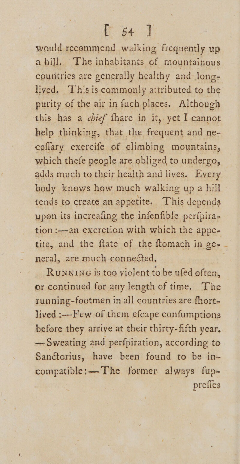 E64 J would recommend walking frequently up a hill. The inhabitants of mountainous countries are generally healthy and long- lived. ‘This is commonly attributed to the purity of the air in fuch places. Although this has a chief fhare in it, yet I cannot help thinking, that the frequent and ne- cefiary exercife of climbing mountains, which thefe people are obliged to undergo, adds much to their health and lives. Every | body knows how much walking up a hill tends to create an appetite. This depends upon its increafing the infenfible perfpira- tion :——an excretion with which the appe- tite, and the ftate of the ftomach in ge- neral, are much connected. RuNNING is too violent to be ufed often, or continued for any length of time. The running-footmen in all countries are fhort- lived :—Few of them efcape confumptions before they arrive at their thirty-fifth year. — Sweating and perfpiration, according to Sandtorius, have been found to be in- compatible: —-The former always fup- prefles
