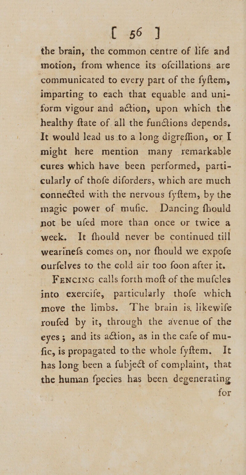 { -66 ] the brain, the common centre of life and motion, from whence its ofcillations are communicated to every part of the fyftem, imparting to each that equable and uni- form vigour and aétion, upon which the healthy ftate of all the fun&amp;tions depends, It would lead us to a long digreffion, or I might here mention | many remarkable cures which have been performed, parti- cularly of thofe diforders, which are much connected with the nervous fyftem, by the magic power of mufic. Dancing fhould not be ufed more than once or twice a week. It fhould never be continued till wearinefs comes on, nor fhould we expofe ourfelves to the cold air too foon after it. FENCING calls forth moft of the mufcles into exercife, particularly thofe which move the limbs. The brain is, likewife roufed by it, through the avenue of the eyes; and its action, as in the cafe of mu- fic, is propagated to the whole fyftem. It has long been a fubject of complaint, that the human fpecies has been degenerating for