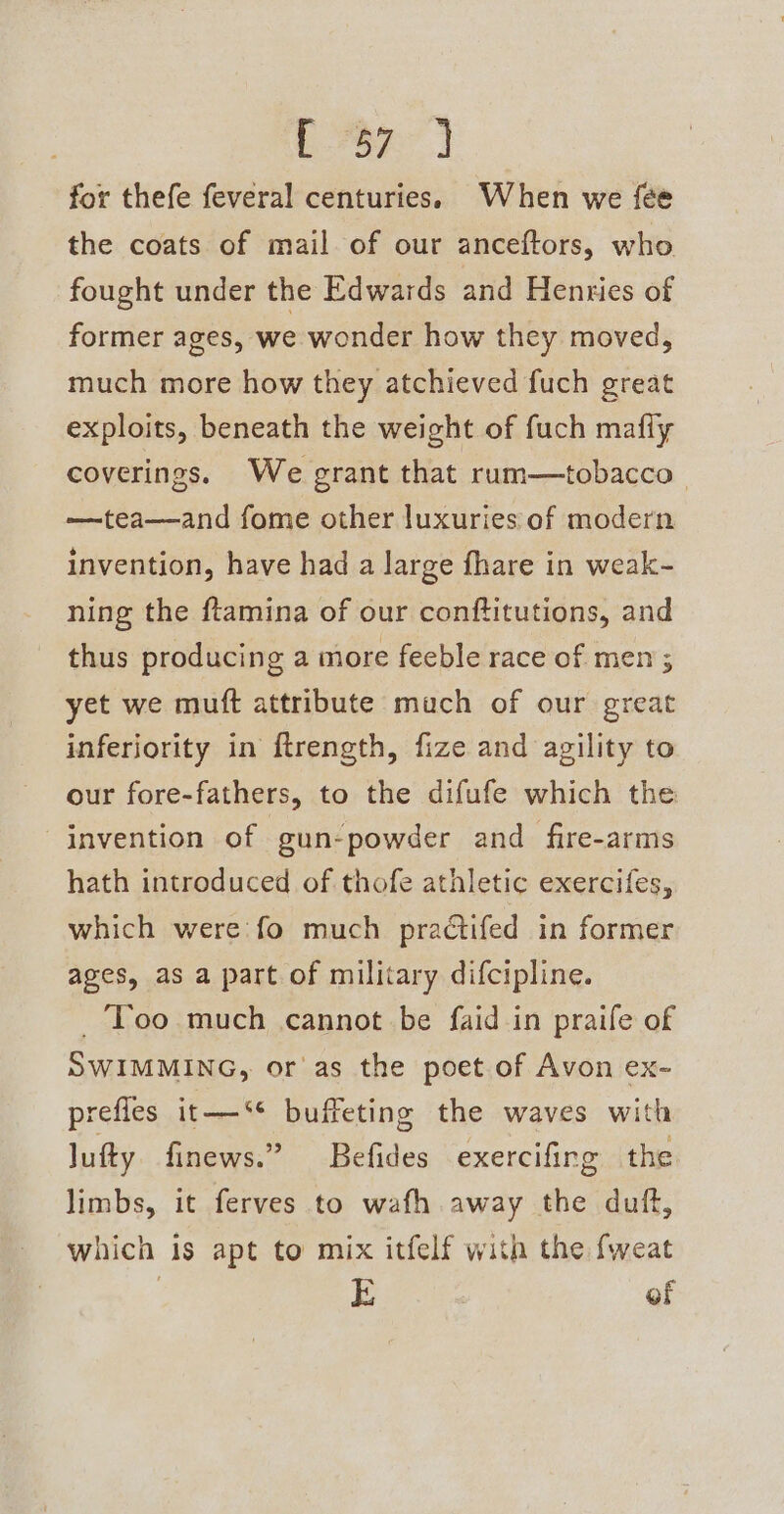 C7] for thefe feveral centuries. When we {ée the coats of mail of our anceftors, who fought under the Edwards and Henties of former ages, we wonder how they moved, much more how they atchieved fuch great exploits, beneath the weight of fuch mafly coverings. We grant that rum—tobacco —tea—and fome other luxuries of modern invention, have had a large fhare in weak- ning the ftamina of our conftitutions, and thus producing a more feeble race of men ; yet we muft attribute mach of our great inferjority in ftrength, fize and agility to our fore-fathers, to the difufe which the invention of gun-powder and fire-arms hath introduced of thofe athletic exercifes, which were fo much practifed in former ages, as a part of military difcipline. _ ‘Too much cannot be faid in praife of SWIMMING, or as the poet of Avon ex- prefles it—‘* buffeting the waves with lufty finews.” Befides exercifirg the limbs, it ferves to wafh away the duff, which is apt to mix itfelf with the fweat E of