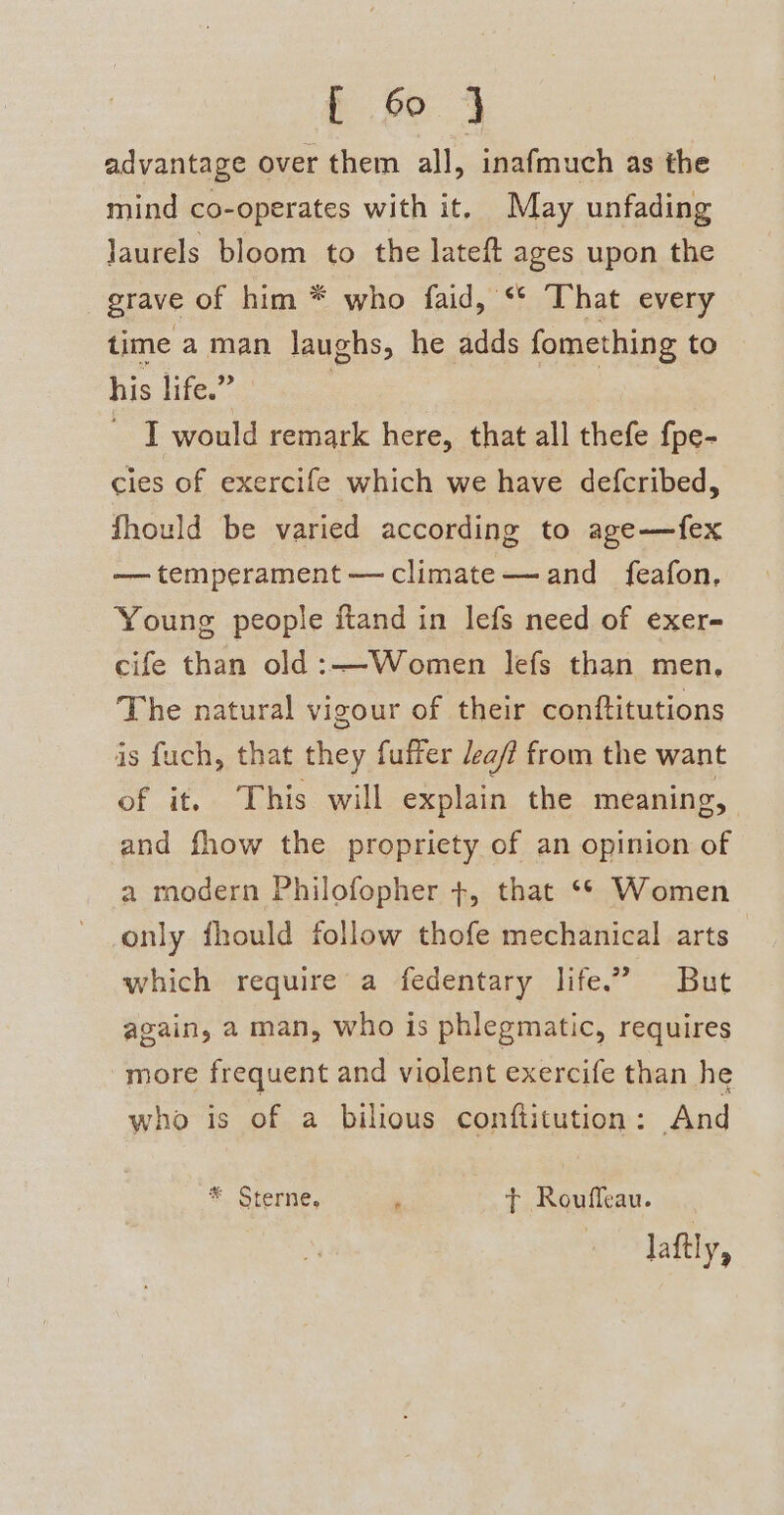 advantage over them all, inafmuch as the mind co-operates with it. May unfading laurels bloom to the lateft ages upon the grave of him * who faid, ‘* That every time a man laughs, he adds fomething to his lifes: ~ I would remark here, that all thefe f{pe- cies of exercife which we have defcribed, fhould be varied according to age—fex —— temperament —climate——-and feafon, Young people itand in lefs need of exer- cife than old:—Women lefs than men, The natural vigour of their conftitutions is fuch, that they fuffer aff from the want of it. This will explain the meaning and fhow the propriety of an opinion of a modern Philofopher +, that ‘* Women only fhould follow thofe mechanical arts which require a fedentary life.” But again, a man, who is phlegmatic, requires more frequent and violent exercife than he who is of a bilious conftitution: And * Sterne, , ft Roufleau. laftly,