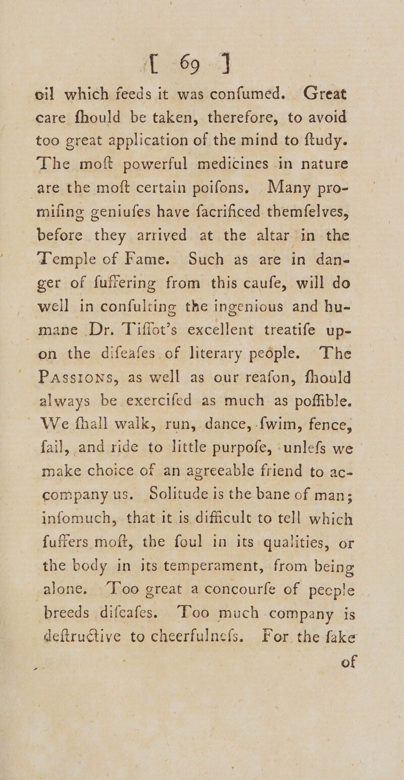 oil which feeds it was confumed. Great care fhould be taken, therefore, to avoid too great application of the mind to ftudy. The moft powerful medicines in nature are the moft certain poifons. Many pro- mifing geniufes have facrificed themfelves, before they arrived at the altar in the Temple of Fame. Such as are in dan- ger of fuffering from this caufe, will do well in confulting the ingenious and hu- mane Dr. Tiffot’s excellent treatife up- on the difeafes of literary pedple. The Passions, as well as our reafon, fhould always be exercifed as much as poffible. We fhall walk, run, dance, {wim, fence, fail, and ride to little purpofe, -unlefs we make choice of an agreeable friend to ac- company us. Solitude is the bane of man; infomuch, that it is difficult to tell which fuffers moft, the foul in its qualities, or the body in its temperament, from being alone. “Too great a concourfe of pecple breeds difeafes. “Too much company is deftructive to cheerfulnefs. For the fake of