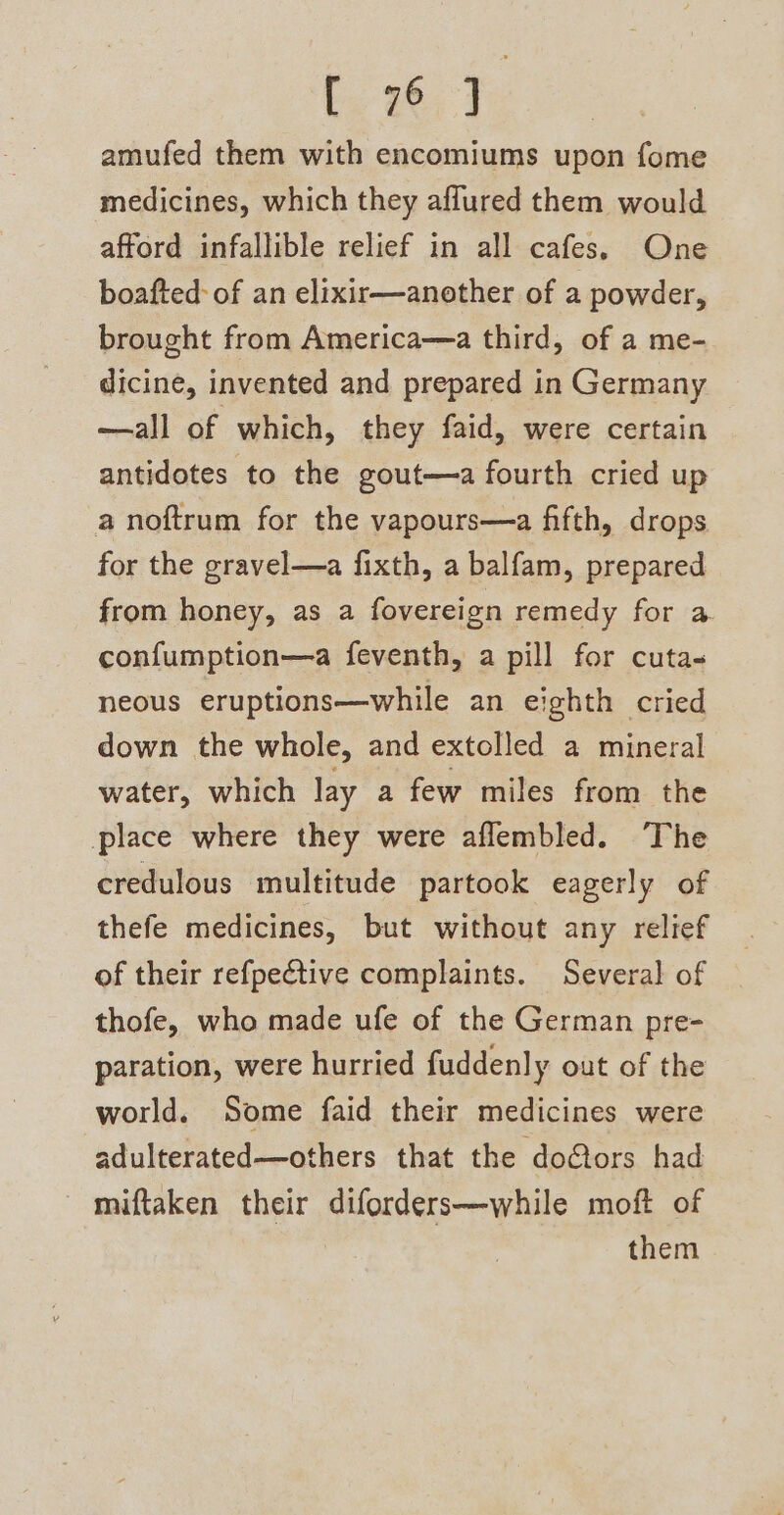 [ 76 1 amufed them with encomiums upon fome medicines, which they affured them would afford infallible relief in all cafes. One boafted- of an elixir—another of a powder, brought from America—a third, of a me- dicine, invented and prepared in Germany —all of which, they faid, were certain antidotes to the gout—a fourth cried up a noftrum for the vapours—a fifth, drops for the gravel—a fixth, a balfam, prepared from honey, as a fovereign remedy for a confumption—a feventh, a pill for cuta- neous eruptions—while an eighth cried down the whole, and extolled a mineral water, which lay a few miles from the place where they were aflembled. The credulous multitude partook eagerly of thefe medicines, but without any relief of their refpective complaints. Several of thofe, who made ufe of the German pre- paration, were hurried fuddenly out of the world. Some faid their medicines were adulterated—others that the doctors had miftaken their diforders—while moft of them