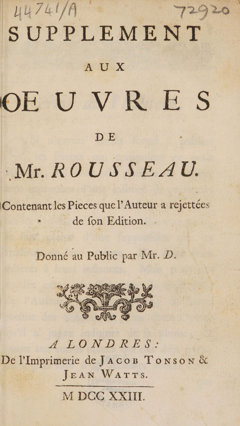 HU 7&UA 72920 . SUPPLEMENT À Lx DEU V'RE S D E Mr. ROUSSEAU. Contenant les Pieces que l’ Auteur a rejettées de fon Edition. . Donné au Public par Mr. D À. EN D RES: De lImprimerie de JAcoë Tonson & Jean Wars.