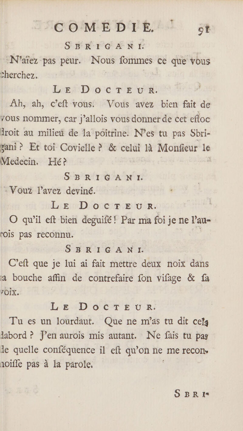 COMÉDIE! T 54 SBRIGANI. | -N’aïez pas peur. Nous fommes ce que vous :herchez. | | Leef D'o'é TE VE Ah, ah, c’eft vous. Vous avez bien fait de vous nommer, car J’allois vous donner de cet efloc Aroit au miliet de la poitrine. Nes tu pas Sbri- ani? Et toi Covielle ? &amp; celui à Monfieur le Vledecin. Hé? SBRIGANI. - Vouz l'avez deviné. LE DocTEUR. O qu’il eft bien deguifé! Par ma foi je ne V'au- tOÏs pas reconnu. SBRIGANI. C’eft que je lui ai fait mettre deux noix dans a bouche affin de contrefaire fon vifage &amp; fa YOIX. Le DOCTEUR. Tu es un lourdaut. Que ne m'as tu dit cets labord ? f’en aurois mis autant. Ne fais tu pas le quelle ARE il eft qu’on ne me recon, noifle pas à la parole. SBRI1I