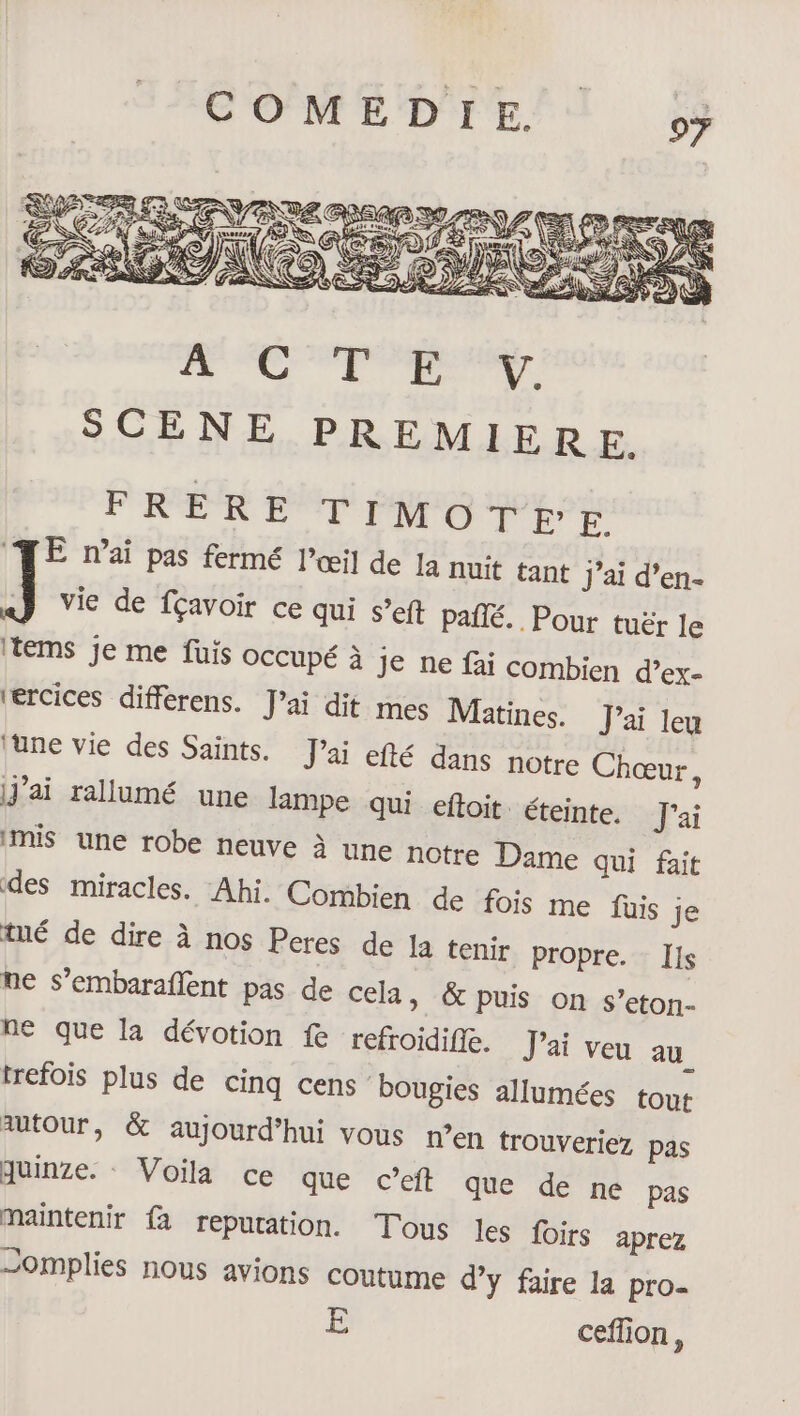 PORERE TIMOTE'É TE nai pas fermé l’œil de Ja nuit tant j’ai d’en- ] vie de fçavoir ce qui s’eft pañlé. Pour tuër le Items je me fuis occupé à je ne fai combien d’ex- ‘ercices differens. Jai dit mes Matines. J'ai Jeu lune vie des Saints. J'ai efté dans notre Chœur, j'ai rallumé une lampe qui eftoit. éteinte. J'ai mis une robe neuve à une notre Dame qui fait des miracles. Ahi. Combien de fois me füuis je tné de dire à nos Peres de Ja tenir propre. Ils ne s’embaraflent pas de cela, &amp; puis on s’eton- ne que la dévotion fe refroidifie. J'ai veu au trefois plus de cinq cens bougies allumées tout autour, &amp; aujourd’hui vous n’en trouveriez pas quinze. Voila ce que c’eft que de ne pas maintenir fa repuration. Tous les foirs aprez omplies nous avions coutume d’y faire la pro- E ceflion,