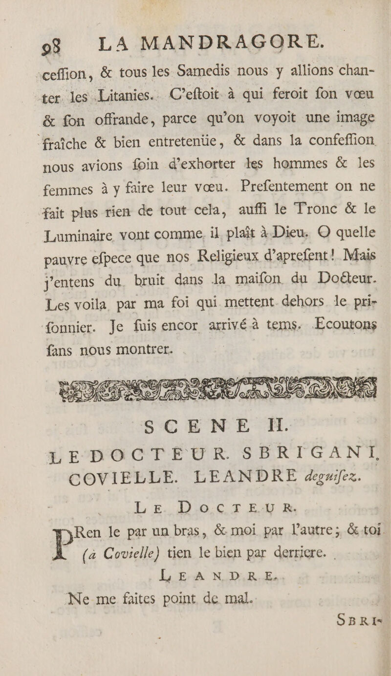 -ceffion, &amp; tous les Samedis nous y allions chan- ter les Litanies.. C’eftoit à qui feroit fon vœu &amp; fon offrande, parce qu’on voyoit une image ‘fraîche &amp; bien entretenüe, &amp; dans la confeffion nous avions foin d’exhorter les hommes &amp; les femmes à y faire leur vœu. Prefentement on ne fait plus rien de tout cela, auf le Tronc &amp; le Luminaire vont comme. il plaît à Dieu. © quelle pauvre efpece que nos Religieux d’aprefent! Mais j'entens du. bruit dans Ja maifon du Doéteur. Les voila par ma foi qui mettent dehors le pri- fonnier. Je fuis encor arrivé à tems. Ecoutons fans nous montrer. SCENE Il. SEDOCTECUR SFRTGANL COVIELLE. LEANDRE degnifez. LE. Doc T E.U R. Ren le par un bras, &amp; moi par l’autre; &amp;toi. (a Covielle) tien le bien par derriere. LEANDRE. Ne me faites point de mal. SBRI*