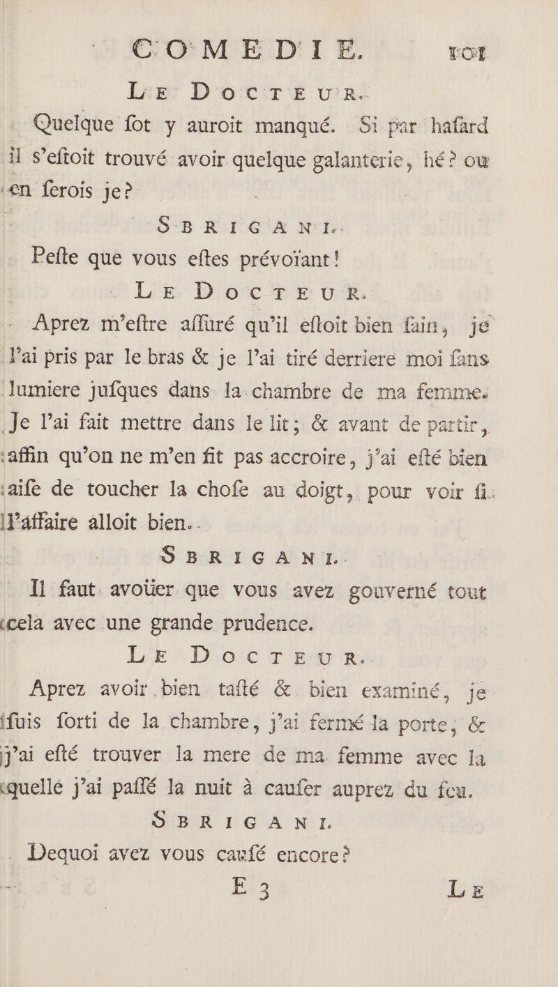 COM E D'I E. TOI LE: Docre u'r. Quelque fot y auroit manqué. Si par hafard il S’eftoit trouvé avoir quelque galanterie, hé? ow en ferois Je? É S-B R'1'G EX N'f: Pefte que vous eftes prévoïant! LE DocTEuUR. Aprez m’eftre afuré qu’il eftoit bien fin, je Pai pris par le bras &amp; je lai tiré derriere moi fans lumiere jufques dans la chambre de ma femme. Je lai fait mettre dans le lit; &amp; avant de partir, afin qu’on ne m’en fit pas accroire, j’ai efté bien ‘aife de toucher la chofe au doigt, pour voir fi. llaffaire alloit bien. SBRIGANI.. Il faut avoüer que vous avez gouverné tout cela avec une grande prudence. LE Doc Titre. Aprez avoir bien tafté &amp; bien examiné, je fuis forti de la chambre, j'ai fermé la porte, &amp; j'ai efté trouver la mere de ma femme avec la quellé j'ai palfé la nuit à caufer auprez du feu. SBRIGANI. . Dequoi avez vous cacfé encore? Êe3 LE