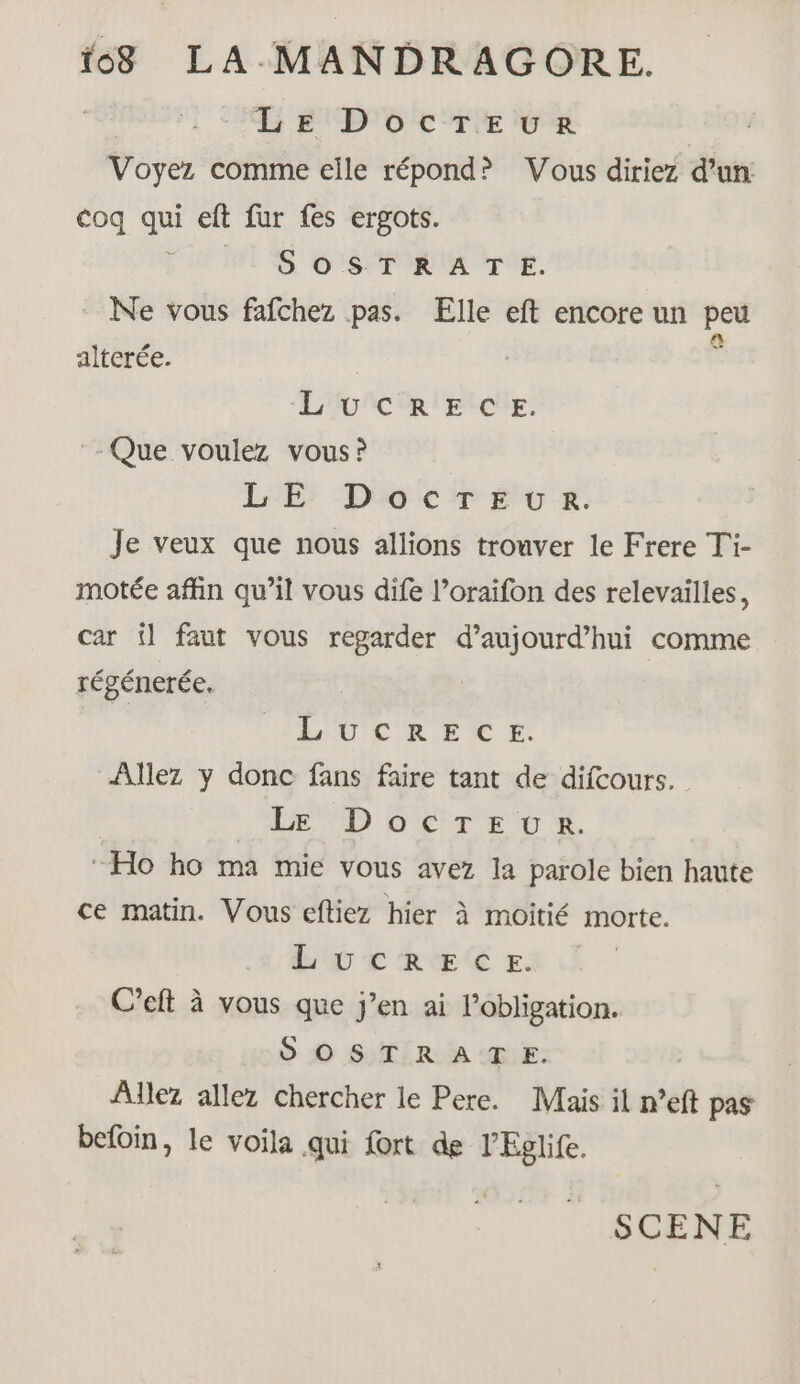 LE DocTEeuRr Voyez comme elle répond? Vous diriez d’un coq qui eft fur fes ergots. FU NE SONORE. Ne vous fafchez pas. Elle eft encore un peu alterée. Ê Loic ERCUE. Que voulez vous? LE; “Do cr Élu x. Je veux que nous allions trouver le Frere Ti- motée affin qu’il vous dife l’oraifon des relevailles, car il faut vous regarder d’aujourd’hui comme régénerée. LOU CRE TC Allez y donc fans faire tant de difcours. LA D CETTE, “Ho ho ma mie vous avez la parole bien haute ce matin. Vous eftiez hier à moitié morte. LOU TCTREÉR E. C’eft à vous que j’en ai l'obligation. S'OSTRATE. Allez allez chercher le Pere. Mais il n°eft pas befoin, le voila qui fort de lEglife.