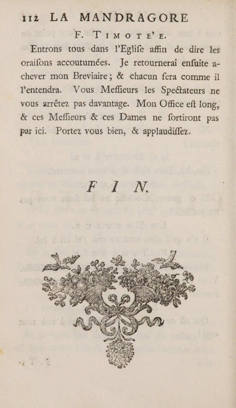 EF. Timo TEE. Entrons tous dans l’Eglife affin de dire les oraifons accoutumées. Je retournerai enfüuite a- chever mon Breviaire ; &amp; chacun fera comme il l’entendra. Vous Meffieurs les Spectateurs ne vous arrêtez pas davantage. Mon Office eft long, &amp; ces Meflieurs &amp; ces Dames ne fortiront pas par ici. Portez vous bien, &amp; applaudiffez. RS à A \Pè A Va SA #7?