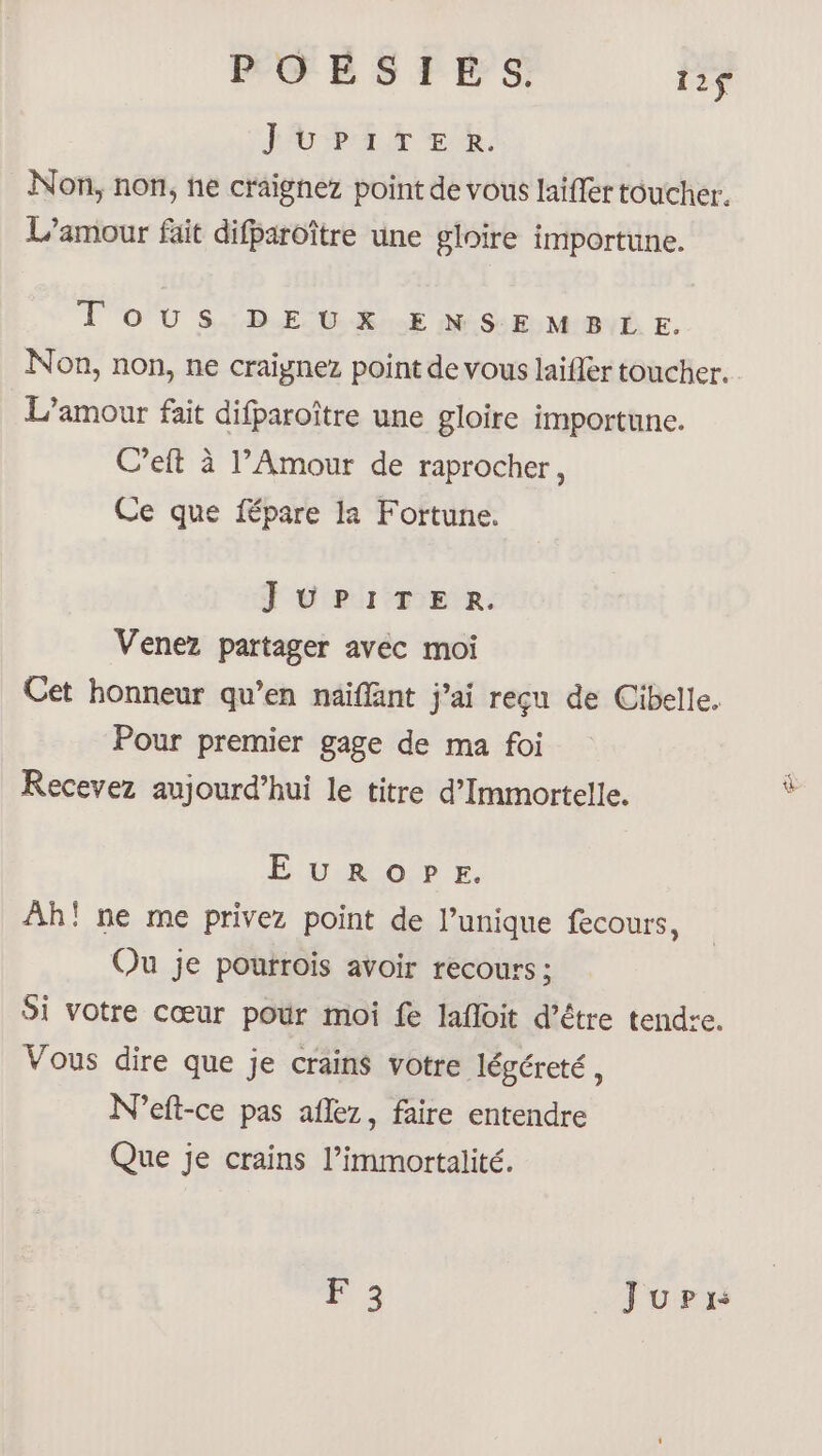 POESIES. 112$ PUPAR TE, Non, non, he craignez point de vous laifler toucher. L’amour fait difparoître une gloire importune. Tous DEUX ENSEMBLE. Non, non, ne craignez point de vous laifler toucher. L’amour fait difparoître une gloire importune. C’eft à l’Amour de raprocher, Ce que fépare la Fortune. JUPITER. Venez partager avec moi Cet honneur qu’en näiffant j'ai reçu de Cibelle. Pour premier gage de ma foi Recevez aujourd’hui le titre d’Immortelle. EUROPE. Ah! ne me privez point de l’unique fecours, Ou je pourrois avoir recours ; Si votre cœur pour moi fe lafloit d’étre tendre. Vous dire que je crains votre légéreté , N'eft-ce pas aflez, faire entendre Que je crains l’immortalité. 0e JupPir