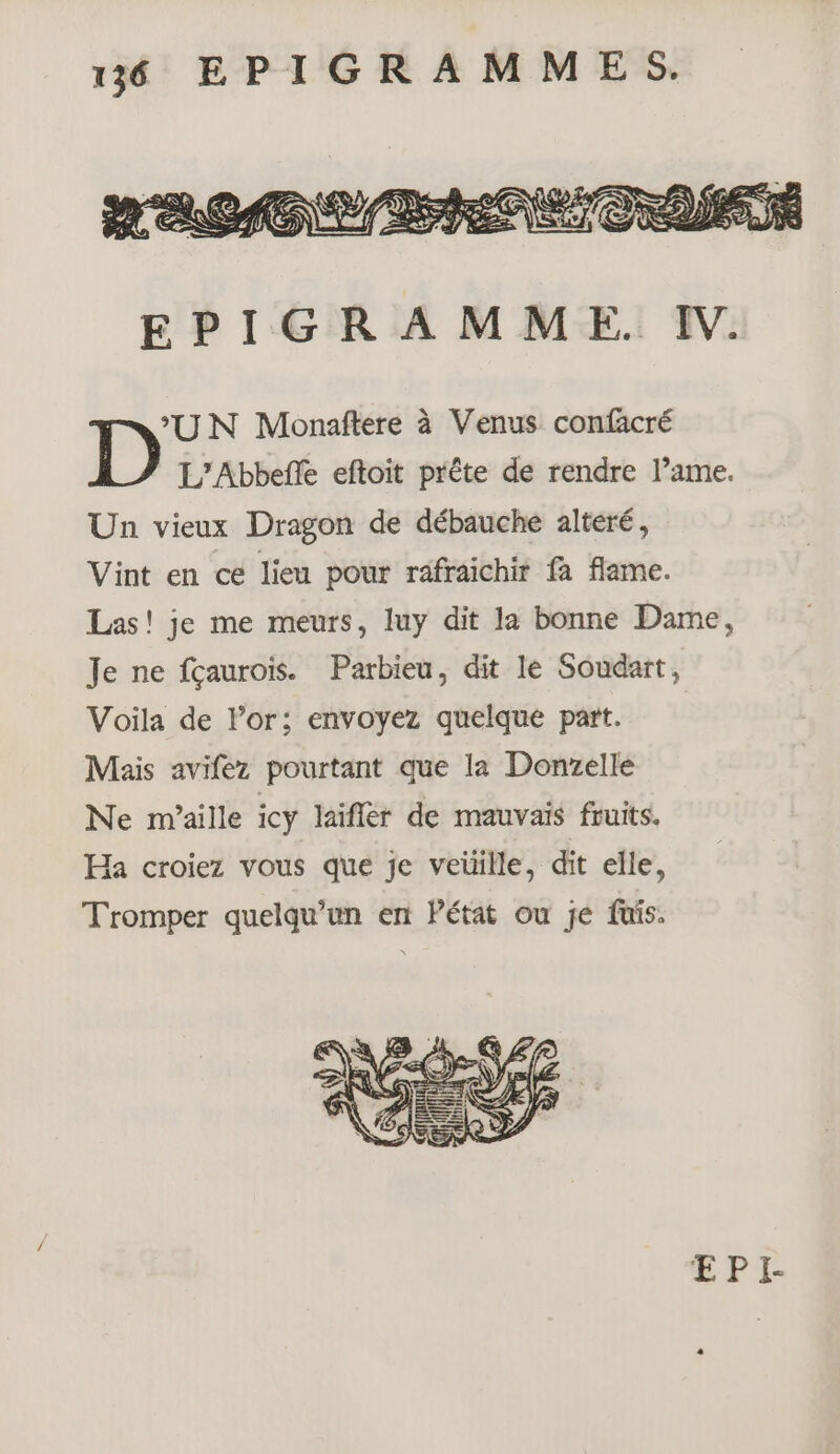 ‘UN Monaftere à Venus confacré D L’Abbeffe eftoit prête de rendre l’ame. Un vieux Dragon de débauche alteré, Vint en ce lieu pour rafraichir fa flame. Las! je me meurs, luy dit la bonne Dame, Je ne fçaurois. Parbieu, dit le Soudart, Voila de l'or; envoyez quelque part. Mais avifez pourtant que la Donzelle Ne maille icy laifler de mauvais fruits. Ha croiez vous que je veüille, dit elle, Tromper quelqu'un en Pétat ou je fuis.