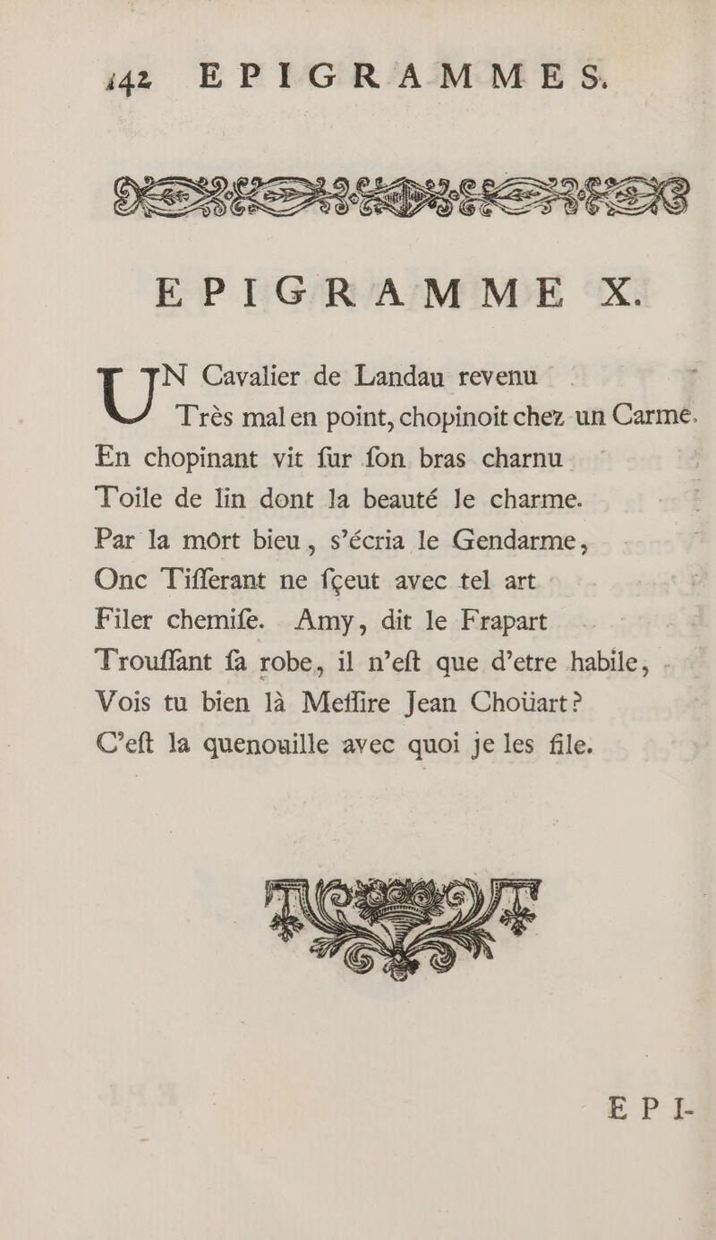 N Cavalier de Landau revenu Très malen point, chopinoïit chez un Carme. En chopinant vit fur fon bras charnu Toile de lin dont la beauté le charme. Par la mort bieu, s’écria le Gendarme, Onc Tiflerant ne fçeut avec tel art Filer chemife. Amy, dit le Frapart Trouffant fa robe, il n’eft que d’etre habile, . Vois tu bien là Meïlire Jean Choüart ? C’eft la quenouille avec quoi Je les file.