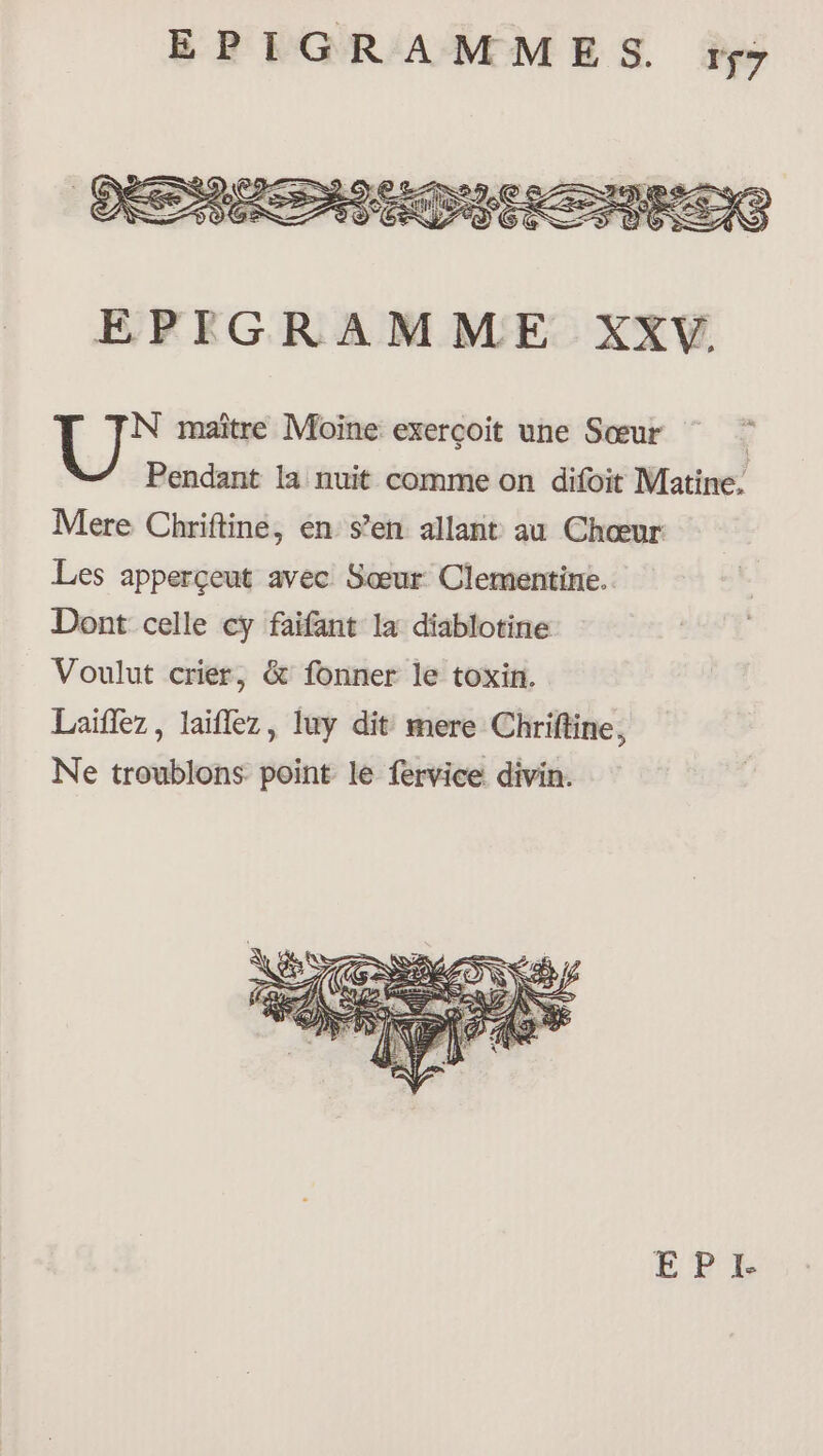 À N maître Moine exerçoit une Sœur | Pendant la nuit comme on difoit Matine, Mere Chriftine, en s’en allant au Chœur Les apperçeut avec Sœur Clementine.. Dont celle cy faifant la diablotine Voulut crier, &amp; fonner le toxin. Laïflez, laïflez, luy dit mere Chriftine, Ne troublons point le fervice divin.