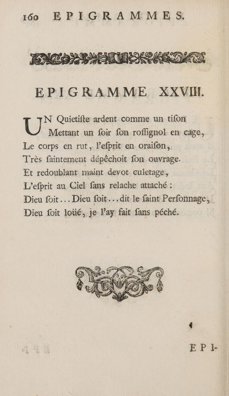 N Quietifte ardent comme un tifon Mettant un loir fon roffignol en cage, Le corps en rut, lefprit en oraifon, Très faintement dépêchoit fon ouvrage. Et redoublant maint devot culetage, L’efprit au Ciel fans relache attaché : Dieu foit.… Dieu foit...dit le faint Perfonnage,. Dieu foit loüé, Je l’ay fait fans péché.