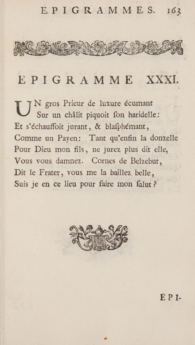 É BR MGR:AMMES 6 N gros Prieur de luxure écumant Sur un châlit piquoit fon haridelle: Et s’échauffoit jurant, &amp; blafphémant, Comme un Payen: Tant qu’enfin la donzelle Pour Dieu mon fils, ne jurez plus dit elle, Vous vous damnez. Cornes de Belzebut, Dit le Frater, vous me la baïllez. belle, Suis je en ce lieu pour faire mon falut ?