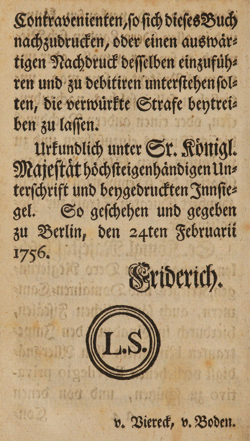 Contrabenienten ſoſich dieses Buch nachzudrucken, oder einen auswaͤr⸗ tigen Nachdruck dd deſſelben einzufüͤh⸗ ren und zu debitiren unterſtehen ſol⸗ ten, die vetwürkte iE Sckaſe an ben zu laſſen. Urkundlich unter Sr. Königl. Majeſtaͤt hoͤchſteigenhaͤndigen Un⸗ terſchrift und beygedruckten Innſie⸗ gel. So geſchehen und gegeben zu e den 24ten Februarii 1756. . A Mie rd „N