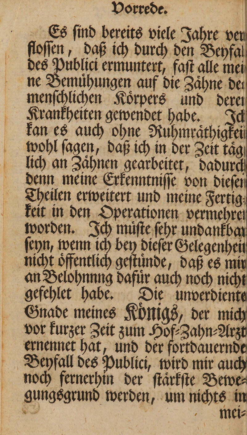 Es find bereits viele Jahre ven floſſen, daß ich durch den Beyfal des Publici ermuntert, faſt alle mei menſchlichen Körpers und deren kan es auch ohne Ruhmraͤthigkei wohl ſagen, daß ich in der Zeit tägı lich an Zaͤhnen gearbeitet, dadurch denn meine Erkenntniſſe von diefer keit in den Operationen vermehren worden. Ich muͤſte ſehr undankbar ſeyn, wenn ich bey dieſer Selegenheit an Belohnnng dafür auch noch nicht gefehlet habe. Die unverdiente noch fernerhin der ſtaͤrkſte Bewe⸗ mei⸗