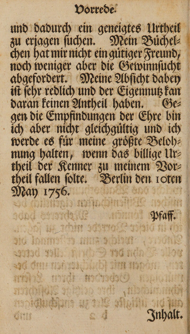 und dadurch ein denne Urtheill zu erjagen ſuchen. Mein Buͤchel⸗ { chen we mir nicht ein guͤtiger Freund, noch weniger aber die Gewinnſucht abgefordert. Meine Abſicht dabey iſt ſehr redlich und der Eigennutz kan daran keinen Antheil haben. Ge⸗ gen die Empfindungen der Ehre bin ich aber nicht gleichgültig und ich werde es für neine größte Beloh⸗ nung halten, wenn das billige Ur⸗ theil der Kenner zu meinem Vor⸗ theil fallen ſolte. Berlin den roten 1 erg ne en * E sog : N = 43 | + \ | | ® 5 „er 0 N Inhalt.