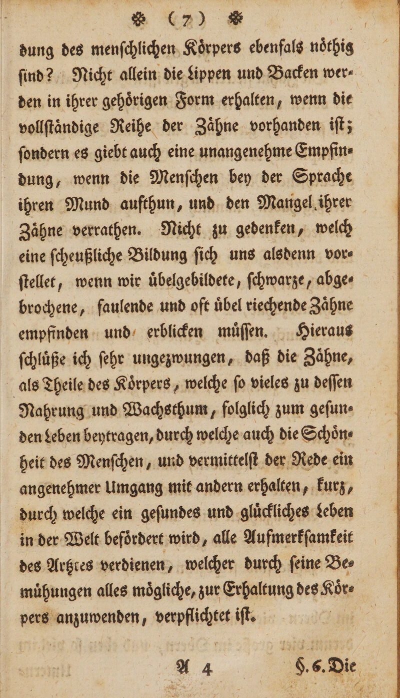 * (CD) * 0 dung des menſchlichen Koͤrpers ebenfals noͤthig ſind? Nicht allein die Lippen und Backen wer⸗ den in ihrer gehoͤrigen Form erhalten, wenn die vollſtaͤndige Reihe der Zähne vorhanden iſt; ſondern es giebt auch eine unangenehme Empfin⸗ dung, wenn die Menſchen bey der Sprache ihren Mund aufthun, und den Mangel ihrer Zaͤhne verrathen. Nicht zu gedenken, welch eine ſcheußliche Bildung ſich uns alsdenn vor⸗ ſtellet, wenn wir uuͤbelgebildete, ſchwarze, abge brochene, faulende und oft uͤbel riechende Zaͤhne empfinden und erblicken muͤſſen. Hieraus ſchluͤße ich ſehr ungezwungen, daß die Zaͤhne, als Theile des Koͤrpers, welche ſo vieles zu deſſen Nahrung und Wachsthum, folglich zum geſun⸗ den Leben beytragen, durch welche auch die Schoͤn⸗ heit des Menſchen, und vermictelft der Rede ein angenehmer Umgang mit andern erhalten, kurz, durch welche ein geſundes und gluͤckliches eben in der Welt befördert wird, alle Aufmerkſamkeit des Artztes verdienen, welcher durch ſeine Be⸗ muͤhungen alles mögliche, zur Erhaltung des Koͤr⸗ pers anzuwenden, verpflichtet iſt.